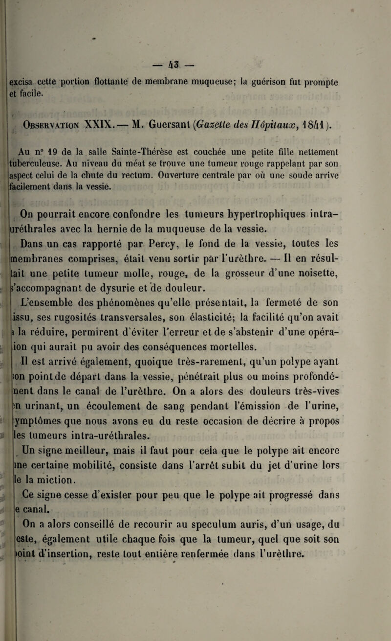 excisa cette portion flottante de membrane muqueuse; la guérison fut prompte et facile. Observation XXIX.— M. Guersant (Gazelle des Hôpitaux, 4841). Au n° 19 de la salle Sainte-Thérèse est couchée une petite fille nettement tuberculeuse. Au niveau du méat se trouve une tumeur rouge rappelant par son aspect celui de la chute du rectum. Ouverture centrale par où une soude arrive facilement dans la vessie. On pourrait encore confondre les tumeurs hypertrophiques inlra- uréthrales avec la hernie de la muqueuse de la vessie. Dans un cas rapporté par Percy, le fond de la vessie, toutes les membranes comprises, était venu sortir par l’urèthre. — Il en résul¬ tait une petite tumeur molle, rouge, de la grosseur d’une noisette, s’accompagnant de dysurie et de douleur. L’ensemble des phénomènes qu’elle présentait, la fermeté de son issu, ses rugosités transversales, son élasticité; la facilité qu’on avait ï la réduire, permirent d'éviter l’erreur et de s’abstenir d’une opéra- ion qui aurait pu avoir des conséquences mortelles. Il est arrivé également, quoique très-rarement, qu’un polype ayant ;on point de départ dans la vessie, pénétrait plus ou moins profondé- nent dans le canal de l’urèthre. On a alors des douleurs très-vives m urinant, un écoulement de sang pendant l’émission de l’urine, symptômes que nous avons eu du reste occasion de décrire à propos les tumeurs intra-uréthrales. Un signe meilleur, mais il faut pour cela que le polype ait encore me certaine mobilité, consiste dans l’arrêt subit du jet d’urine lors le la miction. Ce signe cesse d’exister pour peu que le polype ait progressé dans !e canal. On a alors conseillé de recourir au spéculum auris, d’un usage, du este, également utile chaque fois que la tumeur, quel que soit son )oint d’insertion, reste tout entière renfermée dans l’urèthre.