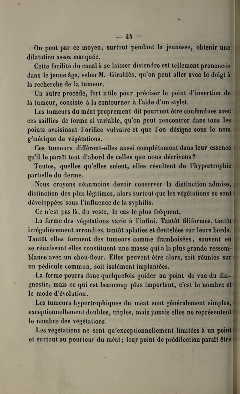 — h!i — On peut par ce moyen, surtout pendant la jeunesse, obtenir une , dilatation assez marquée. Cette facilité du canal à se laisser distendre est tellement prononcée dans le jeune âge, selon M. Giraldès, qu’on peut aller avec le doigt à la recherche de la tumeur. Un autre procédé, fort utile pour préciser le point d’insertion de la tumeur, consiste à la contourner à l aide d’un stylet. Les tumeurs du méat proprement dit pourront être confondues avec ces saillies de forme si variable, qu’on peut rencontrer dans tous les points avoisinant l’orifice vulvaire et que l’on désigne sous le nom générique de végétations. Ces tumeurs diffèrent-elles aussi complètement dans leur essence qu’il le paraît tout d’abord de celles que nous décrivons? Toutes, quelles qu’elles soient, elles résultent de l’hypertrophie partielle du derme. Nous crovons néanmoins devoir conserver la distinction admise, distinction des plus légitimes, alors surtout que les végétations se sont développées sous l’influence de la syphilis. Ce n’est pas là, du reste, le cas le plus fréquent. La forme des végétations varie à l’infini. Tantôt filiformes, tantôt irrégulièrement arrondies, tantôt aplaties et dentelées sur leurs bords. Tantôt elles forment des tumeurs comme framboisées, souvent en se réunissant elles constituent une masse quia la plus grande ressem¬ blance avec un chou-fleur. Elles peuvent être alors, soit réunies sur un pédicule commun, soit isolément implantées. La forme pourra donc quelquefois guider au point de vue du dia¬ gnostic, mais ce qui est beaucoup plus important, c’est le nombre et le mode d’évolution. Les tumeurs hypertrophiques du méat sont généralement simples, exceptionnellement doubles, triples, mais jamais elles ne représentent le nombre des végétations. Les végétations ne sont qu’exceptionnellement limitées à un point et surtout au pourtour du méat ; leur point de prédilection paraît être