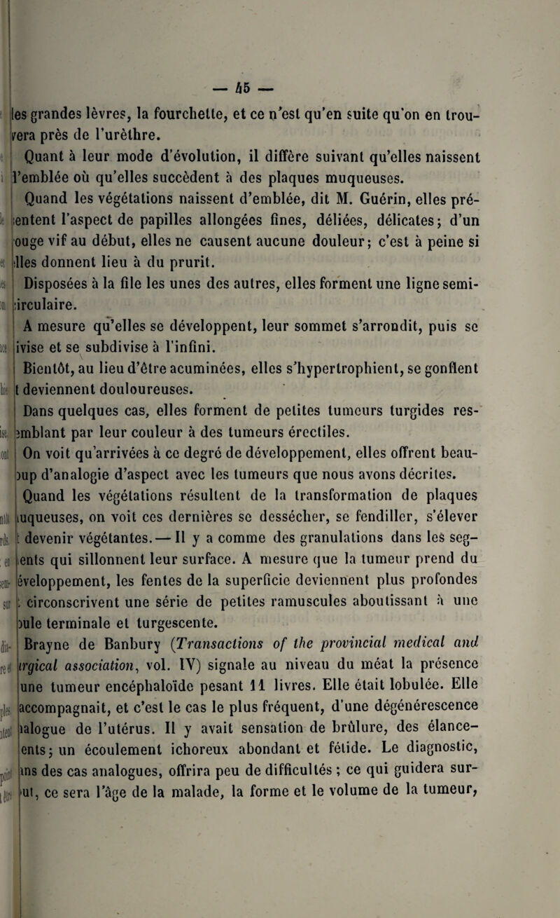 » It îtt bit ise, rà ;em* SU! , les grandes lèvres, la fourchette, et ce n'est qu’en suite qu’on en trou¬ vera près de l’urèthre. Quant à leur mode d’évolution, il diffère suivant qu’elles naissent i’emblée où qu’elles succèdent à des plaques muqueuses. Quand les végétations naissent d’emblée, dit M. Guérin, elles pré¬ sentent l’aspect de papilles allongées fines, déliées, délicates; d’un ouge vif au début, elles ne causent aucune douleur; c’est à peine si hiles donnent lieu à du prurit. Disposées à la file les unes des autres, elles forment une ligne semi- îirculaire. A mesure qu’elles se développent, leur sommet s’arrondit, puis se ivise et se subdivise à l’infini. Bientôt, au lieu d’être acuminées, elles s’hypertrophient, se gonflent t deviennent douloureuses. Dans quelques cas, elles forment de petites tumeurs turgides res- îmblant par leur couleur à des tumeurs érectiles. On voit qu’arrivées à ce degré de développement, elles offrent beau- oup d’analogie d’aspect avec les tumeurs que nous avons décrites. Quand les végétations résultent de la transformation de plaques luqueuses, on voit ces dernières se dessécher, se fendiller, s’élever jt devenir végétantes. — Il y a comme des granulations dans les seg- ents qui sillonnent leur surface. A mesure que la tumeur prend du éveloppement, les fentes de la superficie deviennent plus profondes [ circonscrivent une série de petites ramuscules aboutissant à une )ule terminale et turgescente. lit¬ re# pies. iteoi point tèw Brayne de Banbury (Transactions of the provincial medical and irgical association, vol. IY) signale au niveau du méat la présence une tumeur encéphaloïde pesant 11 livres. Elle était lobulée. Elle accompagnait, et c’est le cas le plus fréquent, d’une dégénérescence îalogue de l’utérus. Il y avait sensation de brûlure, des élance- ents; un écoulement ichoreux abondant et fétide. Le diagnostic, ms des cas analogues, offrira peu de difficultés ; ce qui guidera sur¬ oît, ce sera l’âge de la malade, la forme et le volume de la tumeur,