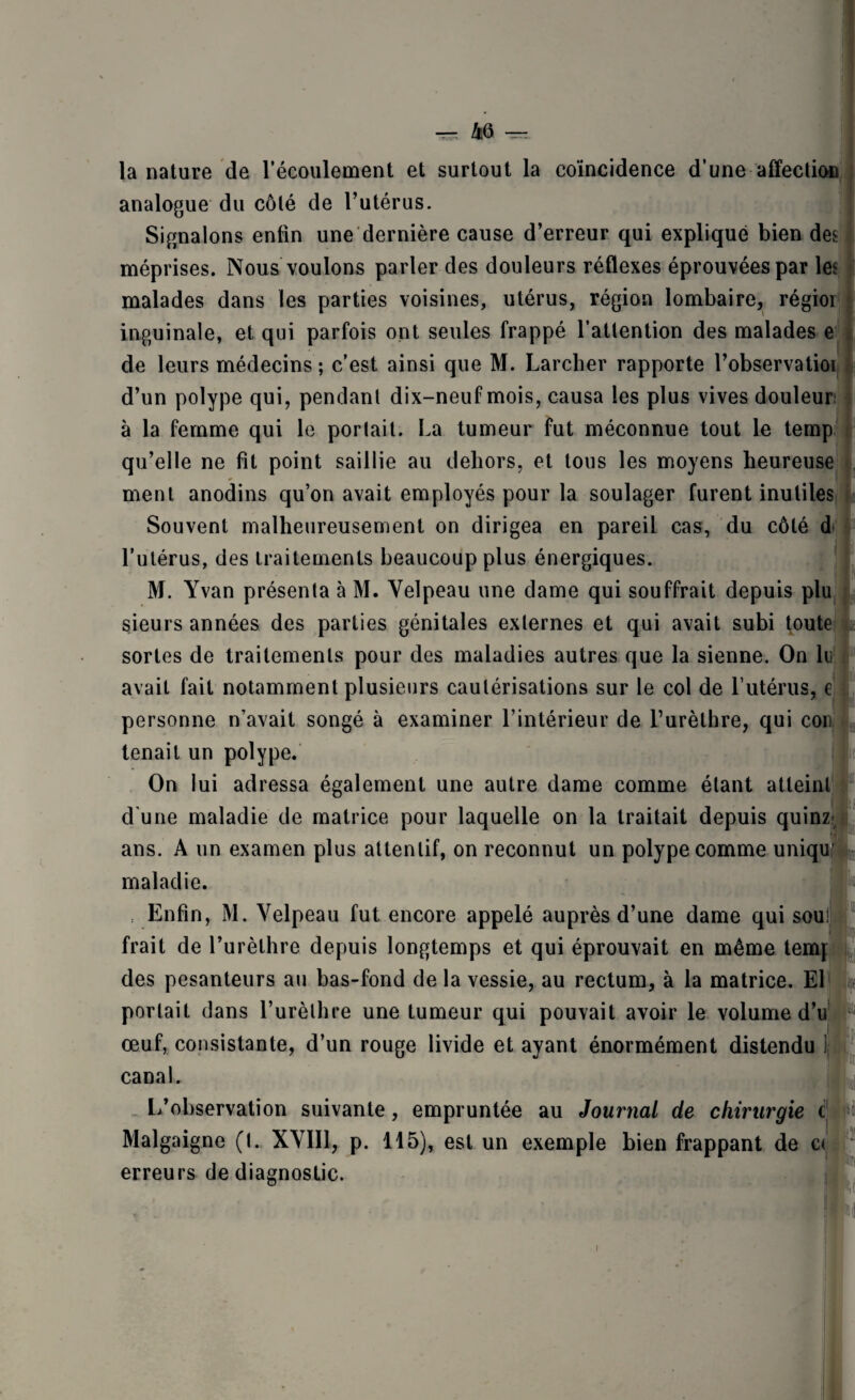 la nature de l’écoulement et surtout la coïncidence d’une affection analogue du côté de l’utérus. Signalons enfin une dernière cause d’erreur qui expliqué bien des méprises. Nous voulons parler des douleurs réflexes éprouvées par les malades dans les parties voisines, utérus, région lombaire, régior inguinale, et qui parfois ont seules frappé l’attention des malades e de leurs médecins ; c'est ainsi que M. Larcher rapporte l’observatioi d’un polype qui, pendant dix-neuf mois, causa les plus vives douleur; à la femme qui le portait. La tumeur fut méconnue tout le temp qu’elle ne fit point saillie au dehors, et tous les moyens heureuse ment anodins qu’on avait employés pour la soulager furent inutiles Souvent malheureusement on dirigea en pareil cas, du côté d l’utérus, des traitements beaucoup plus énergiques. M. Yvan présenta à M. Velpeau une dame qui souffrait depuis plu sieurs années des parties génitales externes et qui avait subi toute sortes de traitements pour des maladies autres que la sienne. On lu avait fait notamment plusieurs cautérisations sur le col de l’utérus, e personne n’avait songé à examiner l’intérieur de l’urèthre, qui cou tenait un polype. I- On lui adressa également une autre dame comme étant atteint d une maladie de matrice pour laquelle on la traitait depuis quinz ans. A un examen plus attentif, on reconnut un polype comme uniquf1 maladie. Enfin, M. Velpeau fut encore appelé auprès d’une dame qui soui frait de l’urèthre depuis longtemps et qui éprouvait en même temj des pesanteurs au bas-fond de la vessie, au rectum, à la matrice. El portait dans l’urèthre une tumeur qui pouvait avoir le volume d’u 1! Pii œuf, consistante, d’un rouge livide et ayant énormément distendu canal. L’observation suivante, empruntée au Journal de chirurgie c Malgaigne (t. XVIII, p. 115), est un exemple bien frappant de c< erreurs de diagnostic.