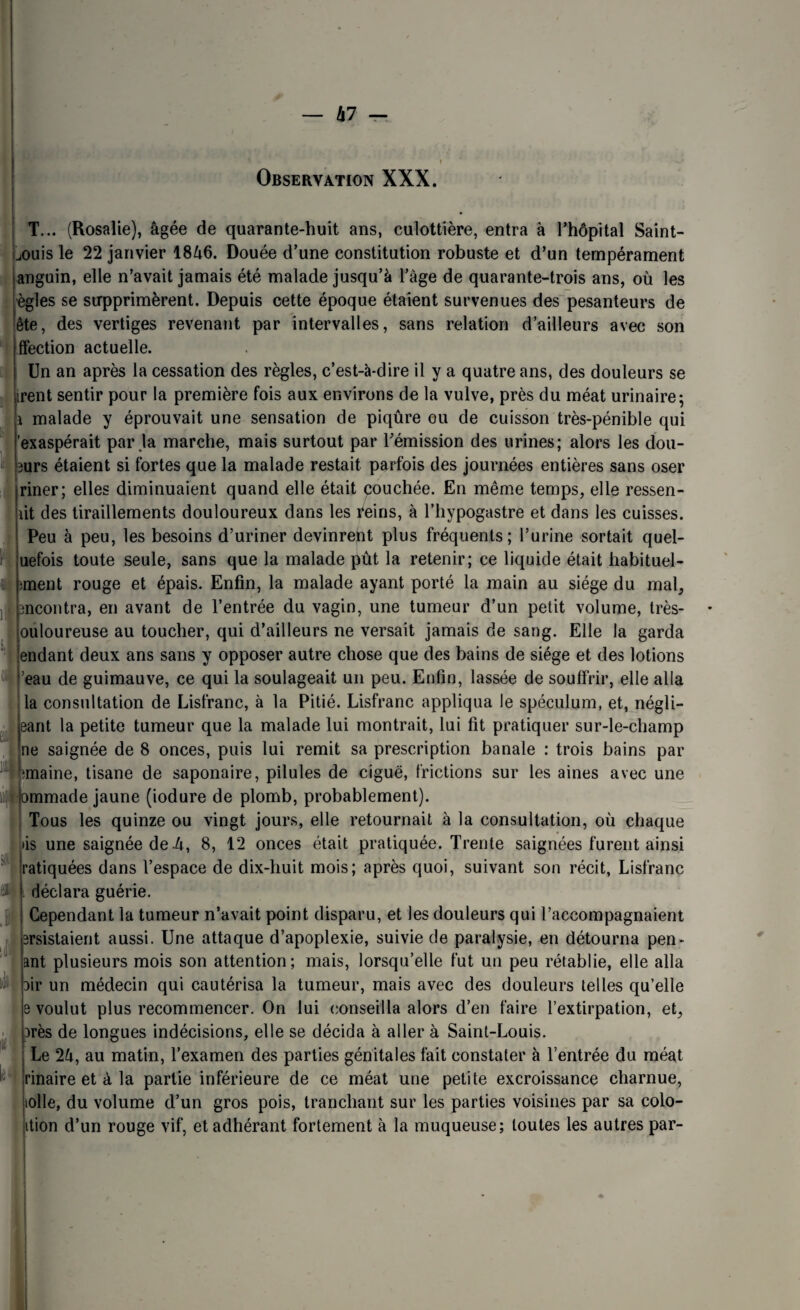 Kl — Observation XXX. T... (Rosalie), âgée de quarante-huit ans, culottière, entra à l’hôpital Saint- jouis le 22 janvier 18â6. Douée d’une constitution robuste et d’un tempérament anguin, elle n’avait jamais été malade jusqu’à l’âge de quarante-trois ans, où les ègles se supprimèrent. Depuis cette époque étaient survenues des pesanteurs de ête, des vertiges revenant par intervalles, sans relation d’ailleurs avec son ffection actuelle. Un an après la cessation des règles, c’est-à-dire il y a quatre ans, des douleurs se irent sentir pour la première fois aux environs de la vulve, près du méat urinaire; i malade y éprouvait une sensation de piqûre ou de cuisson très-pénible qui 'exaspérait par .la marche, mais surtout par l’émission des urines; alors les dou- 3urs étaient si fortes que la malade restait parfois des journées entières sans oser riner; elles diminuaient quand elle était pouchée. En même temps, elle ressen¬ tit des tiraillements douloureux dans les reins, à l’hypogastre et dans les cuisses. Peu à peu, les besoins d’uriner devinrent plus fréquents; l’urine sortait quel- uefois toute seule, sans que la malade pût la retenir; ce liquide était habituel- ;ment rouge et épais. Enfin, la malade ayant porté la main au siège du mal, :ncontra, en avant de l’entrée du vagin, une tumeur d’un petit volume, très- ouloureuse au toucher, qui d’ailleurs ne versait jamais de sang. Elle la garda iendant deux ans sans y opposer autre chose que des bains de siège et des lotions ’eau de guimauve, ce qui la soulageait un peu. Enfin, lassée de souffrir, elle alla la consultation de Lisfranc, à la Pitié. Lisfranc appliqua le spéculum, et, négli- eant la petite tumeur que la malade lui montrait, lui fit pratiquer sur-le-champ ne saignée de 8 onces, puis lui remit sa prescription banale : trois bains par maine, tisane de saponaire, pilules de ciguë, frictions sur les aines avec une mmade jaune (iodure de plomb, probablement). Tous les quinze ou vingt jours, elle retournait à la consultation, où chaque iis une saignée de 4, 8, 12 onces était pratiquée. Trente saignées furent ainsi ratiquées dans l’espace de dix-huit mois; après quoi, suivant son récit, Lisfranc déclara guérie. Cependant la tumeur n’avait point disparu, et les douleurs qui l’accompagnaient ersistaient aussi. Une attaque d’apoplexie, suivie de paralysie, en détourna pen- ant plusieurs mois son attention; mais, lorsqu’elle fut un peu rétablie, elle alla air un médecin qui cautérisa la tumeur, mais avec des douleurs telles qu’elle 3 voulut plus recommencer. On lui conseilla alors d’en faire l’extirpation, et, arès de longues indécisions, elle se décida à aller à Saint-Louis. Le 2â, au matin, l’examen des parties génitales fait constater à l’entrée du méat rinaire et à la partie inférieure de ce méat une petite excroissance charnue, olle, du volume d’un gros pois, tranchant sur les parties voisines par sa colo- ition d’un rouge vif, et adhérant fortement à la muqueuse; toutes les autres par- sot iJl « it : b