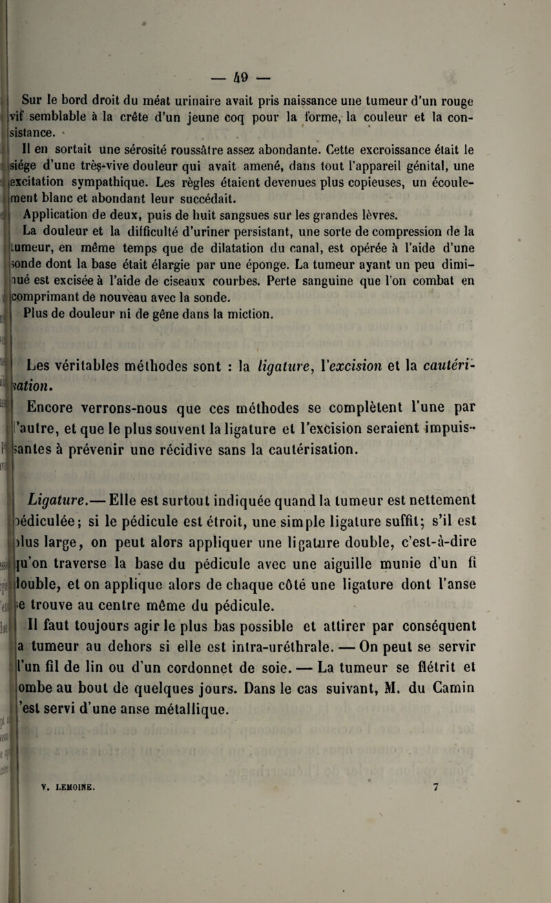 I Sur le bord droit du méat urinaire avait pris naissance une tumeur d’un rouge jvif semblable à la crête d’un jeune coq pour la forme, la couleur et la con- jsistance. » 11 en sortait une sérosité roussâtre assez abondante. Cette excroissance était le siège d’une trèç-vive douleur qui avait amené, dans tout l’appareil génital, une excitation sympathique. Les règles étaient devenues plus copieuses, un écoule¬ ment blanc et abondant leur succédait. Application de deux, puis de huit sangsues sur les grandes lèvres. La douleur et la difficulté d’uriner persistant, une sorte de compression de la tumeur, en même temps que de dilatation du canal, est opérée à l’aide d’une |>onde dont la base était élargie par une éponge. La tumeur ayant un peu dimi¬ nué est excisée à l’aide de ciseaux courbes. Perte sanguine que l’on combat en comprimant de nouveau avec la sonde. Plus de douleur ni de gêne dans la miction. Les véritables méthodes sont : la ligature, 1*excision et la cautéri¬ sation. Encore verrons-nous que ces méthodes se complètent l’une par ’autre, et que le plus souvent la ligature et l’excision seraient impuls¬ antes à prévenir une récidive sans la cautérisation. m m Ligature.— Elle est surtout indiquée quand la tumeur est nettement ^édiculée; si le pédicule est étroit, une simple ligature suffit; s’il est dus large, on peut alors appliquer une ligature double, c’est-à-dire ju’on traverse la base du pédicule avec une aiguille munie d’un fi louble, et on applique alors de chaque côté une ligature dont l’anse >e trouve au centre même du pédicule. Il faut toujours agir le plus bas possible et attirer par conséquent a tumeur au dehors si elle est intra-uréthrale. — On peut se servir l’un fil de lin ou d’un cordonnet de soie. — La tumeur se flétrit et ombe au bout de quelques jours. Dans le cas suivant, M. du Camin ’est servi d’une anse métallique. V. LEMOINE. 7