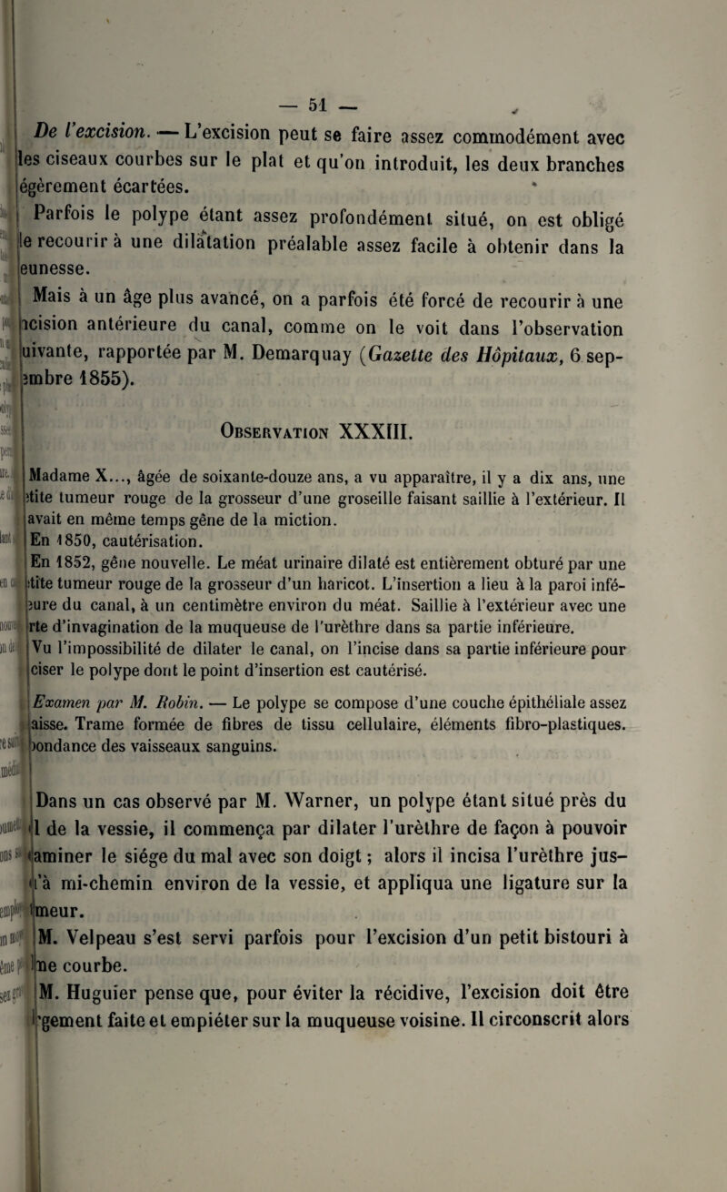 De l excision. L excision peut se faire assez commodément avec jles ciseaux courbes sur le plat et qu’on introduit, les deux branches égèrement écartées. Parfois le polype étant assez profondément situé, on est obligé jle recourir à une dilatation préalable assez facile à obtenir dans la eunesse. Mais à un âge plus avancé, on a parfois été forcé de recourir à une icision antérieure du canal, comme on le voit dans l’observation juivante, rapportée par M. Demarquay (Gazette des Hôpitaux, 6 sep- jmbre 1855). m '0 en i Observation XXXÏII. Madame X..., âgée de soixante-douze ans, a vu apparaître, il y a dix ans, une 'tite tumeur rouge de la grosseur d’une groseille faisant saillie à l’extérieur. Il avait en même temps gêne de la miction. En 1850, cautérisation. En 1852, gêne nouvelle. Le méat urinaire dilaté est entièrement obturé par une itite tumeur rouge de la grosseur d’un haricot. L’insertion a lieu à la paroi infé- îure du canal, à un centimètre environ du méat. Saillie à l’extérieur avec une rte d’invagination de la muqueuse de l'urèthre dans sa partie inférieure. | Vu l’impossibilité de dilater le canal, on l’incise dans sa partie inférieure pour ciser le polype dont le point d’insertion est cautérisé. lesun m I I Examen par M. Robin. — Le polype se compose d’une couche épithéliale assez laisse. Trame formée de fibres de tissu cellulaire, éléments fibro-plastiques. !)ondance des vaisseaux sanguins. Dans un cas observé par M. Warner, un polype étant situé près du l de la vessie, il commença par dilater l’urèthre de façon à pouvoir ons s taminer le siège du mal avec son doigt ; alors il incisa l’urèthre jus- ijfà mi-chemin environ de la vessie, et appliqua une ligature sur la efflpWmeur. M. Velpeau s’est servi parfois pour l’excision d’un petit bistouri à lïie courbe. M. Huguier pense que, pour éviter la récidive, l’excision doit être l’gement faite et empiéter sur la muqueuse voisine. Il circonscrit alors i eif