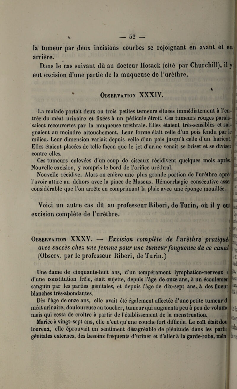 5*2 f la tumeur par deux incisions courbes se rejoignant en avant et en arrière. Dans le cas suivant dû au docteur Hosack (cité par Churchill), il y eut excision d’une partie de la muqueuse de l’urèlhre. h Observation XXXIV. La malade portait deux ou trois petites tumeurs situées immédiatement à l’en¬ trée du méat urinaire et fixées à un pédicule étroit. Ces tumeurs rouges parais¬ saient recouvertes par la muqueuse uréthrale. Elles étaient très-sensibles et sai¬ gnaient au moindre attouchement. Leur forme était celle d’un pois fendu par le milieu. Leur dimension variait depuis celle d’un pois jusqu’à celle d’un haricot. Elles étaient placées de telle façon que le jet d’urine venait se briser et se diviser contre elles. Ces tumeurs enlevées d’un coup de ciseaux récidivent quelques mois après. Nouvelle excision, y compris le bord de l’orifice uréthral. Nouvelle récidive. Alors on enlève une plus grande portion de l’urèthre aprèf l’avoir attiré au dehors avec la pince de Museux. Hémorrhagie consécutive asses considérable que l’on arrête en comprimant la plaie avec une éponge mouillée. fftn 11 i lis if! te Voici un autre cas dû au professeur Riberi, de Turin, où il y eu excision complète de l’urèthre. Cêj)i We Observation XXXV. — Excision complète de l'urèthre pratiqué avec succès chez une femme pour une tumeur fongueuse de ce canal (Observ. par le professeur Riberi, de Turin.) |lei; Une dame de cinquante-huit ans, d’un tempérament lymphatico-nerveux ( d’une constitution frêle, était sujette, depuis l’âge de onze ans, à un écoulemer sanguin par les parties génitales, et depuis l’âge de dix-sept ans, à des flueui blanches très-abondantes. Dès l’âge de onze ans, elle avait été également affectée d’une petite tumeur d méat urinaire, douloureuse au toucher, tumeur qui augmenta peu à peu de volum< mais qui cessa de croître à partir de l’établissement de la menstruation. Mariée à vingt-sept ans, elle n’eut qu’une couche fort difficile. Le coït était doi loureux, elle éprouvait un sentiment désagréable de plénitude dans les parti* génitales externes, des besoins fréquents d’uriner et d’aller à la garde-robe, mên pii lia cm «lai il 10