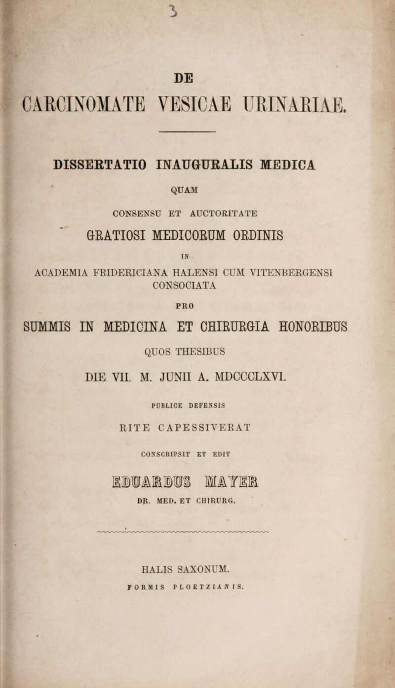 DE CARCINOMATE VESICAE URINARIAE. DISSERTATIO INAUGURARIS MEDICA QUAM CONSENSU ET AUCTORITATE GRATIOSI MEDICORUM ORDINIS IN • ACADEMIA FRIDERICIANA HALENSI CUM YITENBERGENSI CONSOCIATA PRO SUMMIS IN MEDICINA ET CHIRURGIA HONORIBUS QUOS THESIBUS DIE VII. M. JUNII A. MDCCCLXVI. PUBLICE DEFENSIS RITE CAPESSIVERAT CONSCRIPSIT ET EDIT iDMaiis w&tm DR. MED. ET CHIRURG. IIALIS SAXONUM. FORMIS PLOETZIAiV IS.