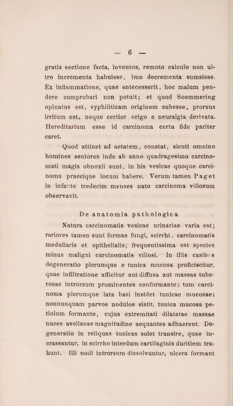 gratia sectione facta, inventos, remoto calculo non ul¬ tro incrementa habuisse, imo decrementa sumsisse. Ex inflammatione, quae antecesserit, hoc malum pen¬ dere comprobari non potuit; et quod Soemmering opinatus est, syphiliticam originem subesse, prorsus irritum est, neque certior origo e neuralgia derivata. Hereditarium esse id carcinoma certa fide pariter caret. Quod attinet ad aetatem, constat, sicuti omnino homines seniores inde ab anno quadragesimo carcino¬ mati magis obnoxii sunt, in his vesicae quoque carci- noma praecique locum habere. Verum tamen Paget in infarte tredecim menses nato carcinoma villosum observavit. De anatomia pathologica Natura carcinomatis vesicae urinariae varia est; rariores tamen sunt formae fungi, scirrhi, carcinomatis medullaris et epithelialis; frequentissima est species minus maligni carcinomatis villosi. In illis casibt s degeneratio plerumque e tunica mucosa proficiscitur, quae infiltratione afficitur aut diffusa aut massas tube^ rosas introrsum prominentes conformante; tum carci¬ noma plerumque lata basi insidet tunicae mucosae; nonnunquam parvos nodulos sistit, tunica mucosa pe¬ tiolum formante, cujus extremitati dilatatae massae nuces avellanas magnitudine aequantes adhaerent. De¬ generatio in reliquas tunicas solet transire, quae in¬ crassantur, in scirrho interdum cartilaginis duritiem tra¬ hunt. Illi nodi introrsum dissolvuntur, ulcera formant