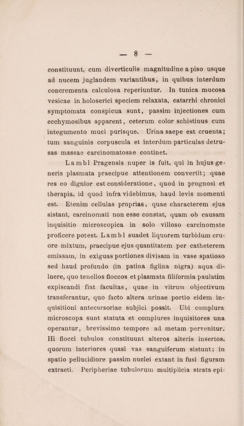 constituunt, cum diverticulis magnitudine a piso usque ad nucem juglandem variantibus, in quibus interdum concrementa calculosa reperiuntur. In tunica mucosa vesicae in holoserici speciem relaxata, catarrhi chronici symptomata conspicua sunt, passim injectiones cum ecchymosibus apparent, ceterum color schistinus cum integumento muci purisque. Urina saepe est cruenta; tum sanguinis corpuscula et interdum particulas detru¬ sas massae carcinomatosae continet. Lambi Pragensis nuper is fuit, qui in hujus ge¬ neris plasmata praecipue attentionem convertit; quae res eo dignior est consideratione, quod in prognosi et therapia, id quod infra videbimus, haud levis momenti est. Etenim cellulas proprias, quae characterem ejus sistant, carcinomati non esse constat, quam ob causam inquisitio microscopica in solo villoso carcinomate proficere potest. Lambi suadet liquorem turbidum cru- ore mixtum, praecipue ejus quantitatem per catheterem emissam, in exiguas portiones divisam in vase spatioso sed haud profundo (in patina figlina nigra) aqua di¬ luere, quo tenellos floccos et plasmata filiformia paulatim expiscandi fiat facultas, quae in vitrum objectivum transferantur, quo facto altera urinae portio eidem in¬ quisitioni antecursoriae subjici possit. Ubi complura microscopa sunt statuta et complures inquisitores una operantur, brevissimo tempore ad metam pervenitur. Hi flocci tubulos constituunt alteros alteris insertos, quorum interiores quasi vas sanguiferum sistunt; in spatio pellucidiore passim nuclei extant in fusi figuram extracti. Peripheriae tubulorum multiplicia strata epi-