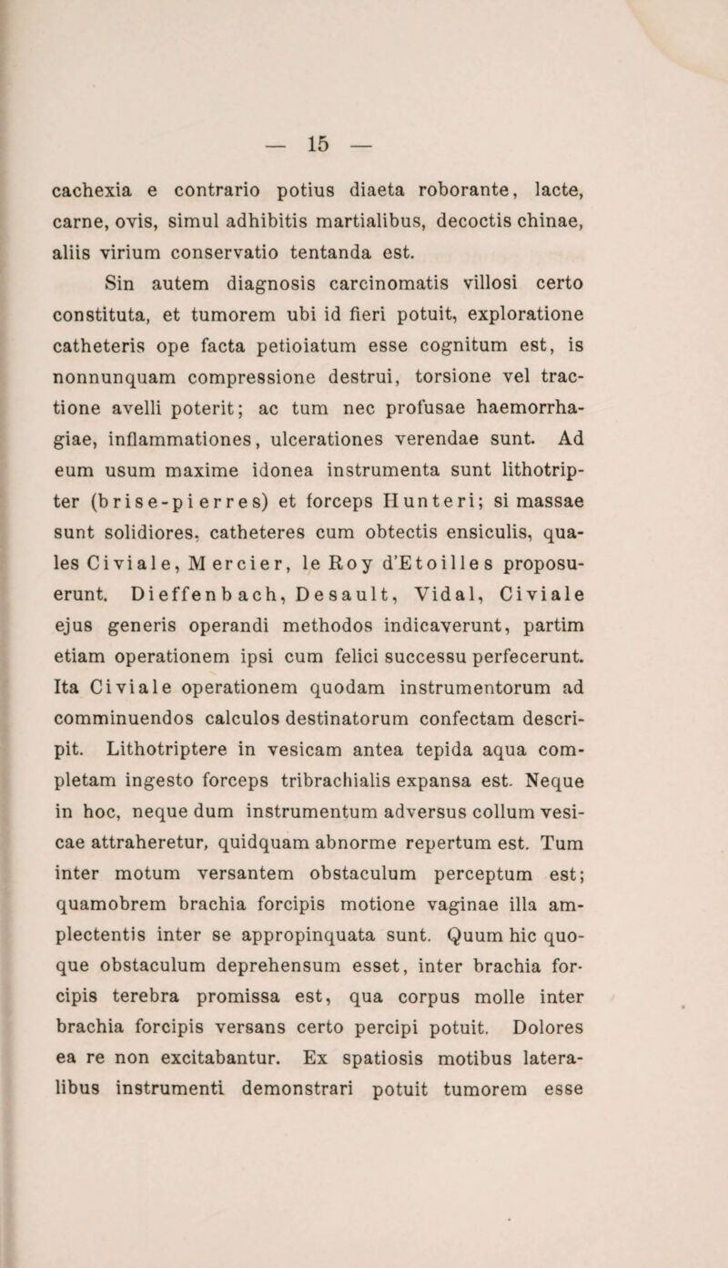 cachexia e contrario potius diaeta roborante, lacte, carne, ovis, simul adhibitis martialibus, decoctis chinae, aliis virium conservatio tentanda est. Sin autem diagnosis carcinomatis villosi certo constituta, et tumorem ubi id fieri potuit, exploratione catheteris ope facta petioiatum esse cognitum est, is nonnunquam compressione destrui, torsione vel trac¬ tione avelli poterit; ac tum nec profusae haemorrha¬ giae, inflammationes, ulcerationes verendae sunt. Ad eum usum maxime idonea instrumenta sunt lithotrip- ter (brise-pi erres) et forceps Hunteri; si massae sunt solidiores, catheteres cum obtectis ensiculis, qua¬ les Civi ale, M er cie r, le Roy d’Etoille s proposu¬ erunt. Dieffenb ach, Desault, Vidal, Civiale ejus generis operandi methodos indicaverunt, partim etiam operationem ipsi cum felici successu perfecerunt. Ita Civiale operationem quodam instrumentorum ad comminuendos calculos destinatorum confectam descri- pit. Lithotriptere in vesicam antea tepida aqua com¬ pletam ingesto forceps tribrachialis expansa est. Neque in hoc, neque dum instrumentum adversus collum vesi¬ cae attraheretur, quidquam abnorme repertum est. Tum inter motum versantem obstaculum perceptum est; quamobrem brachia forcipis motione vaginae illa am- plectentis inter se appropinquata sunt. Quum hic quo¬ que obstaculum deprehensum esset, inter brachia for¬ cipis terebra promissa est, qua corpus molle inter brachia forcipis versans certo percipi potuit. Dolores ea re non excitabantur. Ex spatiosis motibus latera¬ libus instrumenti demonstrari potuit tumorem esse