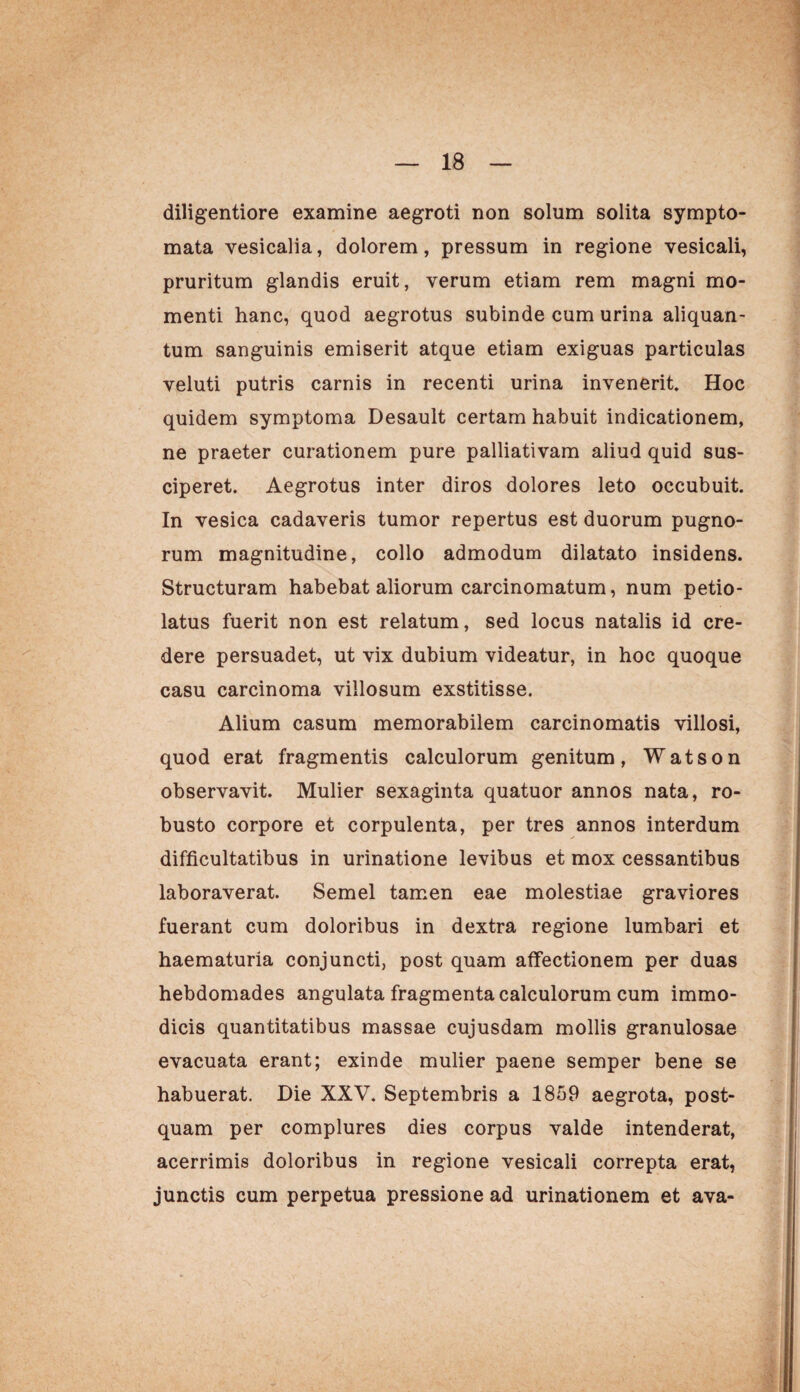 diligentiore examine aegroti non solum solita sympto¬ mata vesicalia, dolorem, pressum in regione vesicali, pruritum glandis eruit, verum etiam rem magni mo¬ menti hanc, quod aegrotus subinde cum urina aliquan¬ tum sanguinis emiserit atque etiam exiguas particulas veluti putris carnis in recenti urina invenerit. Hoc quidem symptoma Desault certam habuit indicationem, ne praeter curationem pure palliativam aliud quid sus¬ ciperet. Aegrotus inter diros dolores leto occubuit. In vesica cadaveris tumor repertus est duorum pugno¬ rum magnitudine, collo admodum dilatato insidens. Structuram habebat aliorum carcinomatum, num petio- latus fuerit non est relatum, sed locus natalis id cre¬ dere persuadet, ut vix dubium videatur, in hoc quoque casu carcinoma villosum exstitisse. Alium casum memorabilem carcinomatis villosi, quod erat fragmentis calculorum genitum, Watson observavit. Mulier sexaginta quatuor annos nata, ro¬ busto corpore et corpulenta, per tres annos interdum difficultatibus in urinatione levibus et mox cessantibus laboraverat. Semel tamen eae molestiae graviores fuerant cum doloribus in dextra regione lumbari et haematuria conjuncti, post quam affectionem per duas hebdomades angulata fragmenta calculorum cum immo¬ dicis quantitatibus massae cujusdam mollis granulosae evacuata erant; exinde mulier paene semper bene se habuerat. Die XXV. Septembris a 1859 aegrota, post¬ quam per complures dies corpus valde intenderat, acerrimis doloribus in regione vesicali correpta erat, junctis cum perpetua pressione ad urinationem et ava-