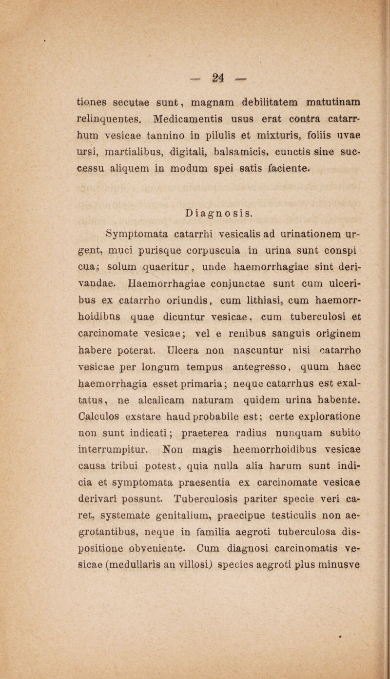 tiones secutae sunt, magnam debilitatem matutinam relinquentes. Medicamentis usus erat contra catarr- hum vesicae tannino in pilulis et mixturis, foliis uvae ursi, martialibus, digitali, balsamicis, cunctis sine suc¬ cessu aliquem in modum spei satis faciente. Diagn o sis. Symptomata catarrhi vesicalis ad urinationem ur¬ gent, muci purisque corpuscula in urina sunt conspi cua; solum quaeritur, unde haemorrhagiae sint deri¬ vandae. Haemorrhagiae conjunctae sunt cum ulceri¬ bus ex catarrho oriundis, cum lithiasi, cum haemorr- hoidibns quae dicuntur vesicae, cum tuberculosi et carcinomate vesicae; vel e renibus sanguis originem habere poterat. Ulcera non nascuntur nisi catarrho vesicae per longum tempus antegresso, quum haec haemorrhagia esset primaria; neque catarrhus est exal¬ tatus, ne alcalicam naturam quidem urina habente. Calculos exstare haud probabile est; certe exploratione non sunt indicati; praeterea radius nunquam subito interrumpitur. Non magis heemorrhoidibus vesicae causa tribui potest, quia nulla alia harum sunt indi¬ cia et symptomata praesentia ex carcinomate vesicae derivari possunt. Tuberculosis pariter specie veri ca¬ ret, systemate genitalium, praecipue testiculis non ae¬ grotantibus, neque in familia aegroti tuberculosa dis¬ positione obveniente. Cum diagnosi carcinomatis ve¬ sicae (medullaris an villosi) species aegroti plus minusve