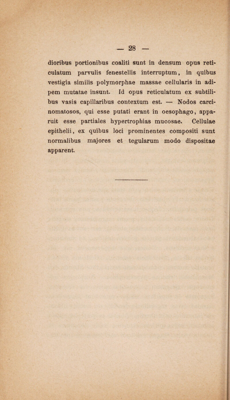 dioribus portionibus coaliti sunt in densum opus reti¬ culatum parvulis fenestellis interruptum, in quibus vestigia similis polymorphae massae cellularis in adi¬ pem mutatae insunt. Id opus reticulatum ex subtili¬ bus vasis capillaribus contextum est. — Nodos carci- nomatosos, qui esse putati erant in oesophago, appa¬ ruit esse partiales hypertrophias mucosae. Cellulae epithelii, ex quibus loci prominentes compositi sunt normalibus majores et tegularum modo dispositae apparent.