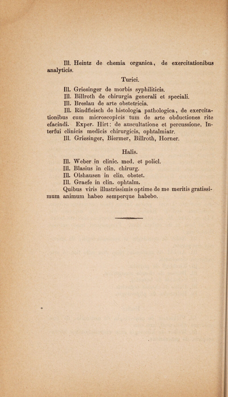 111. Heintz de chemia organica, de exercitationibus analyticis. Turici. 111. Griesinger de morbis syphiliticis. 111. Billroth de chirurgia generali et speciali. 111. Breslau de arte obstetricia. 111. Rindfleisch de histologia pathologica, de exercita¬ tionibus cum microscopicis tum de arte obductiones rite efacindi. Exper. Hirt: de auscultatione et percussione. In¬ terfui clinicis medicis chirurgicis, ophtalmiatr. 111. Griesinger, Biermer, Billroth, Horner. Halis. 111. Weber in clinic. med. et policl. 111. Blasius in clin. chirurg. 111. Olshausen in clin. obstet. 111. Graefe in clin. ophtalm. Quibus viris illustrissimis optime de me meritis gratissi¬ mum animum habeo semperque habebo. -*wVV\AM*v-