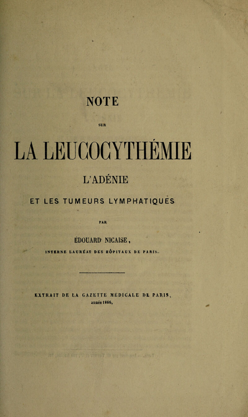 NOTE SUR LA LEUCOCYTHÉMIE L’ADÉNIE ET LES TUMEURS LYMPHATIQUES ÉDOUARD' NICAISE, INTERNE LAURÉAT RES HOPITAUX DE PARIS. EXTRAIT DE LA GAZETTE MEDICALE DE PARIS,