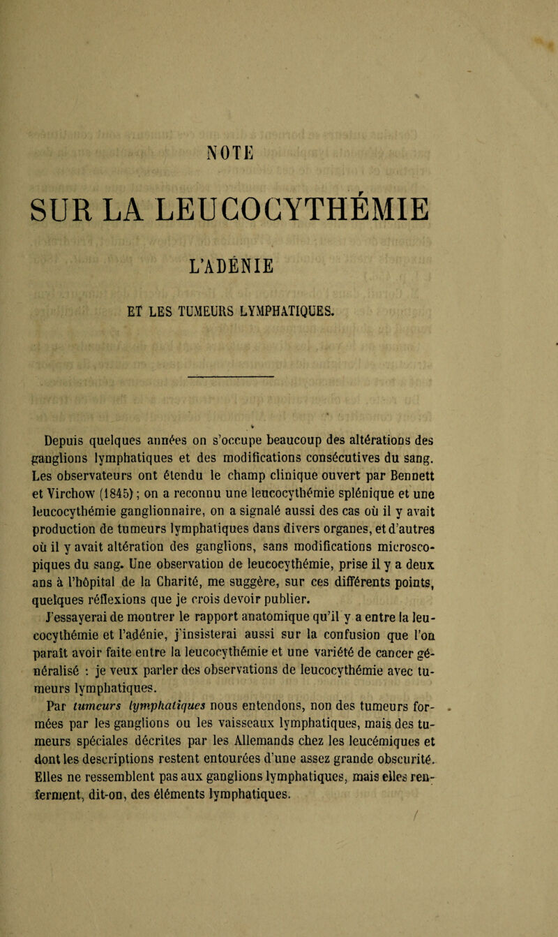 SUR LA LEUCOCYTHEMIE L’ADÉNIE ET LES TUMEURS LYMPHATIQUES. Depuis quelques aimées on s’occupe beaucoup des altérations des ganglions lymphatiques et des modifications consécutives du sang. Les observateurs ont étendu le champ clinique ouvert par Bennett et Virchow (1845) ; on a reconnu une leucocythémie splénique et une îeucocythémie ganglionnaire, on a signalé aussi des cas où il y avait production de tumeurs lymphatiques dans divers organes, et d’autres où il y avait altération des ganglions, sans modifications microsco¬ piques du sang. Une observation de leucocythémie, prise il y a deux ans à l’hôpital de la Charité, me suggère, sur ces différents points, quelques réflexions que je crois devoir publier. J’essayerai de montrer le rapport anatomique qu’il y a entre la leu¬ cocythémie et l’adénie, j’insisterai aussi sur la confusion que l’on parait avoir faite entre la leucocythémie et une variété de cancer gé¬ néralisé : je veux parler des observations de leucocythémie avec tu¬ meurs lymphatiques. Par tumeurs lymphatiques nous entendons, non des tumeurs for¬ mées par les ganglions ou les vaisseaux lymphatiques, mais des tu¬ meurs spéciales décrites par les Allemands chez les leucémiques et dont les descriptions restent entourées d’une assez grande obscurité. Elles ne ressemblent pas aux ganglions lymphatiques, mais elles ren¬ ferment, dit-on, des éléments lymphatiques. /