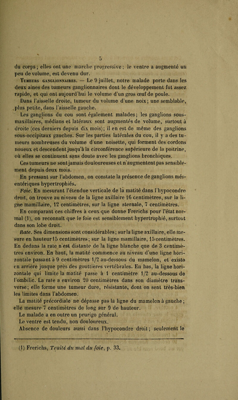 ( du corps; elles ont une marche progressive; le ventre a augmenté un peu de volume, est devenu dur. Tumeurs ganglionnaires. — Le 9 juillet, notre malade porte dans les deux aines des tumeurs ganglionnaires dont le développement fut assez rapide, et qui ont aujourd’hui le volume d’un gros œuf de poule. Dans l’aisselle droite, tumeur du volume d’une noix; une semblable, plus petite, dans l’aisselle gauche. Les ganglions du cou sont également malades; les ganglions sous- maxillaires, médians et latéraux sont augmentés de volume, surtout à droite (ces derniers depuis dix mois); il en est de même des ganglions sous-occipitaux gauches. Sur les parties latérales du cou, il y a des tu¬ meurs nombreuses du volume d’une noisette, qui forment des cordons noueux et descendent jusqu’à la circonférence supérieure de la poitrine, où elles se continuent sans doute avec les ganglions bronchiques. Ces tumeurs ne sont jamais douloureuses et n’augmentent pas sensible¬ ment depuis deux mois. En pressant sur l’abdomen, on constate la présence de ganglions més¬ entériques hypertrophiés. Foie. En mesurant l’étendue verticale de la matité dans l'hypocondre droit, on trouve au niveau de la ligne axillaire 16 centimètres, sur la li¬ gne mamillaire, 12 centimètres, sur la ligne sternale, 7 centimètres. En comparant ces chiffres à ceux que donne Frerichs pour l’état nor¬ mal (•]), on reconnaît que le foie est sensiblement hypertrophié, surtout dans son lobe droit. Rate. Ses dimensions sont considérables ; sur la ligne axillaire, elle me¬ sure en hauteur 15 centimètres; sur la ligne mamillaire, 15centimètres. En dedans la rate n'est distante de la ligne blanche que de 3 centimè¬ tres environ. En haut, la matité commence au niveau d’une ligne hori¬ zontale passant à 9 centimètres 1/2 au-dessous du mamelon, et existe en arrière jusque près des gouttières vertébrales. En bas, la ligne hori¬ zontale qui limite la matité passe à 1 centimètre 1/2 au-dessous de l’ombilic. La rate a environ 20 centimètres dans son diamètre trans¬ verse; elle forme une tumeur dure, résistante, dont on sent très-bien les limites dans l’abdomen. La matité précordiale ne dépasse pas la ligne du mamelon à gauche; elle mesure 7 centimètres de long sur 9 de hauteur. Le malade a en outre un prurigo général. Le ventre est tendu, non douloureux. Absence de douleurs aussi dans l’hypocondre droit; seulement le (1) Frerichs, Traité du mai du foie, p. 33.