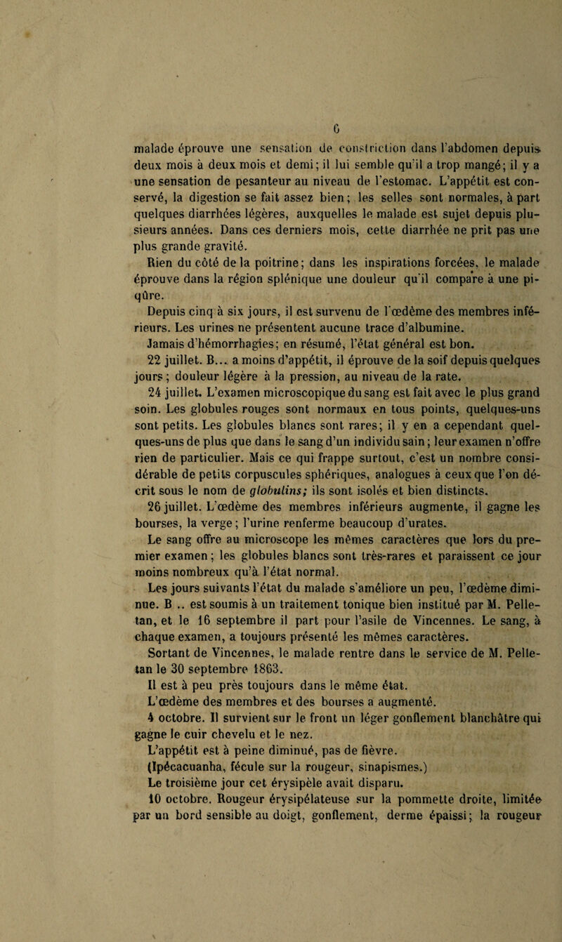 G malade éprouve une sensation de consf rietion dans l’abdomen depuis deux mois à deux mois et demi; il lui semble qu’il a trop mangé; il y a une sensation de pesanteur au niveau de l’estomac. L’appétit est con¬ servé, la digestion se fait assez bien; les selles sont normales, à part quelques diarrhées légères, auxquelles le malade est sujet depuis plu¬ sieurs années. Dans ces derniers mois, cette diarrhée ne prit pas une plus grande gravité. Rien du côté delà poitrine; dans les inspirations forcées, le malade éprouve dans la région splénique une douleur qu'il compare à une pi¬ qûre. Depuis cinq à six jours, il est survenu de l œdème des membres infé¬ rieurs. Les urines ne présentent aucune trace d’albumine. Jamais d’hémorrhagies; en résumé, l’état général est bon. 22 juillet. B... a moins d’appétit, il éprouve de la soif depuis quelques jours ; douleur légère à la pression, au niveau de la rate. 24 juillet. L’examen microscopique du sang est fait avec le plus grand soin. Les globules rouges sont normaux en tous points, quelques-uns sont petits. Les globules blancs sont rares; il y en a cependant quel¬ ques-uns de plus que dans le sang d’un individu sain; leur examen n’offre rien de particulier. Mais ce qui frappe surtout, c’est un nombre consi¬ dérable de petits corpuscules sphériques, analogues à ceux que l’on dé¬ crit sous le nom de globuLins; ils sont isolés et bien distincts. 26 juillet. L’œdème des membres inférieurs augmente, il gagne les bourses, la verge ; l’urine renferme beaucoup d’urates. Le sang offre au microscope les mêmes caractères que lors du pre¬ mier examen ; les globules blancs sont très-rares et paraissent ce jour moins nombreux qu’à l’état normal. Les jours suivants l’état du malade s’améliore un peu, l’œdème dimi¬ nue. B .. est soumis à un traitement tonique bien institué par M. Pelle- tan, et le 16 septembre il part pour l’asile de Vincennes. Le sang, à chaque examen, a toujours présenté les mêmes caractères. Sortant de Vincennes, le malade rentre dans le service de M. Pelle- tan le 30 septembre 1863. Il est à peu près toujours dans le même état. L’œdème des membres et des bourses a augmenté. 4 octobre. Il survient sur le front un léger gonflement blanchâtre qui gagne le cuir chevelu et le nez. L’appétit est à peine diminué, pas de fièvre. (Ipécacuanha, fécule sur la rougeur, sinapismes.) Le troisième jour cet érysipèle avait disparu. 10 octobre. Rougeur érysipélateuse sur la pommette droite, limitée par un bord sensible au doigt, gonflement, derme épaissi; la rougeur