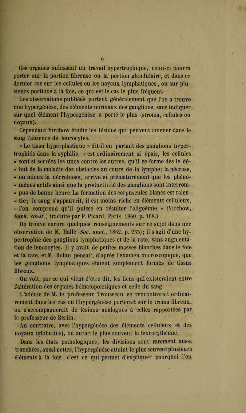 Ces organes subissant un travail hypertrophique, celui-ci pourra porter sur la portion fibreuse ou la portion glandulaire, et dans ce dernier cas sur les cellules ou les noyaux lymphatiques, ou sur plu¬ sieurs portions à la fois, ce qui est le cas le plus fréquent. Les observations publiées portent généralement que l’on a trouvé une hypergénèse, des éléments normaux des ganglions, sans indiquer sur quel élément Thypergénèse a porté le plus (stroma, cellules ou noyaux). Cependant Virchow étudie les lésions qui peuvent amener dans le sang l’absence de leucocytes. « Le tissu hyperplastique » dit-il en pariant des ganglions hyper¬ trophiés dans la syphilis, « est ordinairement si épais, les cellules « sont si serrées les unes contre les autres, qu’il se forme dès le dé- « but de la maladie des obstacles au cours de la lymphe; la nécrose, « ou mieux la nécrobiose, arrive si prématurément que les phéno- « mènes actifs ainsi que la productivité des ganglions sont interrom- « pus de bonne heure.La formation des corpuscules blancs est ralen- « tie; le sang s’appauvrit, il est moins riche en éléments celluleux, « l’on comprend qu’il puisse en résulter l’oligoémie. » (Virchow, Syph. const., traduite par P. Picard, Paris, 1860, p. 168.) On trouve encore quelques renseignements sur ce sujet dans une observation de M. Hallé (Soc. anat., 1862, p. 235); il s’agit d’une hy¬ pertrophie des ganglions lymphatiques et de la rate, sans augmenta¬ tion de leucocytes. 11 y avait de petites masses blanches dans le foie et la rate, et M. Robin pensait, d’après l’examen microscopique, que les ganglions lymphatiques étaient simplement formés de tissus fibreux. ‘ i On voit, par ce qui vient d’être dit, les liens qui existeraient entre l’altération des organes hématopœetiques et celle du sang. L’adénie de M. le professeur Trousseau se rencontrerait ordinai¬ rement dans les cas où l’hypergénèse porterait sur le troma fibreux, ou s’accompagnerait de lésions analogues à celles rapportées par le professeur de Berlin. Au contraire, avec l’hypergénèse des éléments celluleux et des noyaux (globulins), on aurait le plus souvent la leucocythémie. Dans les états pathologiques, les divisions sont rarement aussi tranchées, aussi nettes, l’hypergénèse atteint le plus souvent plusieurs éléments à la fois ; c’est ce qui permet d’expliquer pourquoi Tou