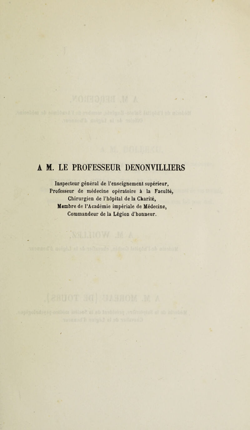 A M. LE PROFESSEUR DENONVILLIERS Inspecteur général de l’enseignement supérieur, Professeur de médecine opératoire à la Faculté, Chirurgien de l’hôpital de la Charité, Membre de l’Académie impériale de Médecine, Commandeur de la Légion d’honneur.