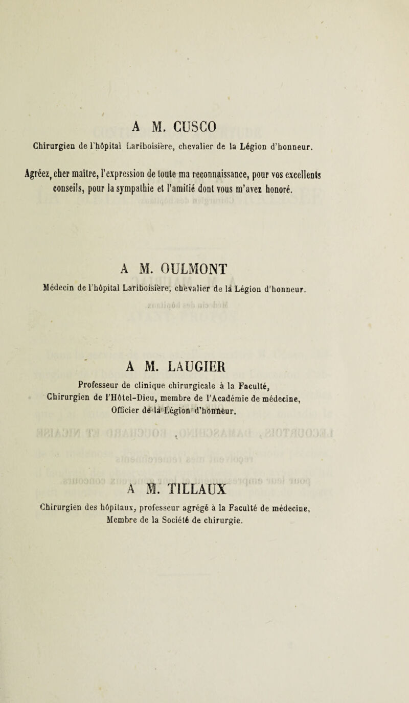A M. CUSCO Chirurgien de l'hôpital Lariboisière, chevalier de la Légion d’honneur. Agréez, cher maître, l’expression de toute ma reconnaissance, pour vos excellents conseils, pour la sympathie et l’amitié dont vous m’avez honoré. A M. OULMONT Médecin de l’hôpital Lariboisière, chevalier de la Légion d’honneur. A M. LAUGIER Professeur de clinique chirurgicale à la Faculté, Chirurgien de l’Hôtel-Dieu, membre de l’Académie de médecine, Officier de là Légion d’honûéur. A M. TILLAUX Chirurgien des hôpitaux, professeur agrégé à la Faculté de médecine, Membre de la Société de chirurgie.