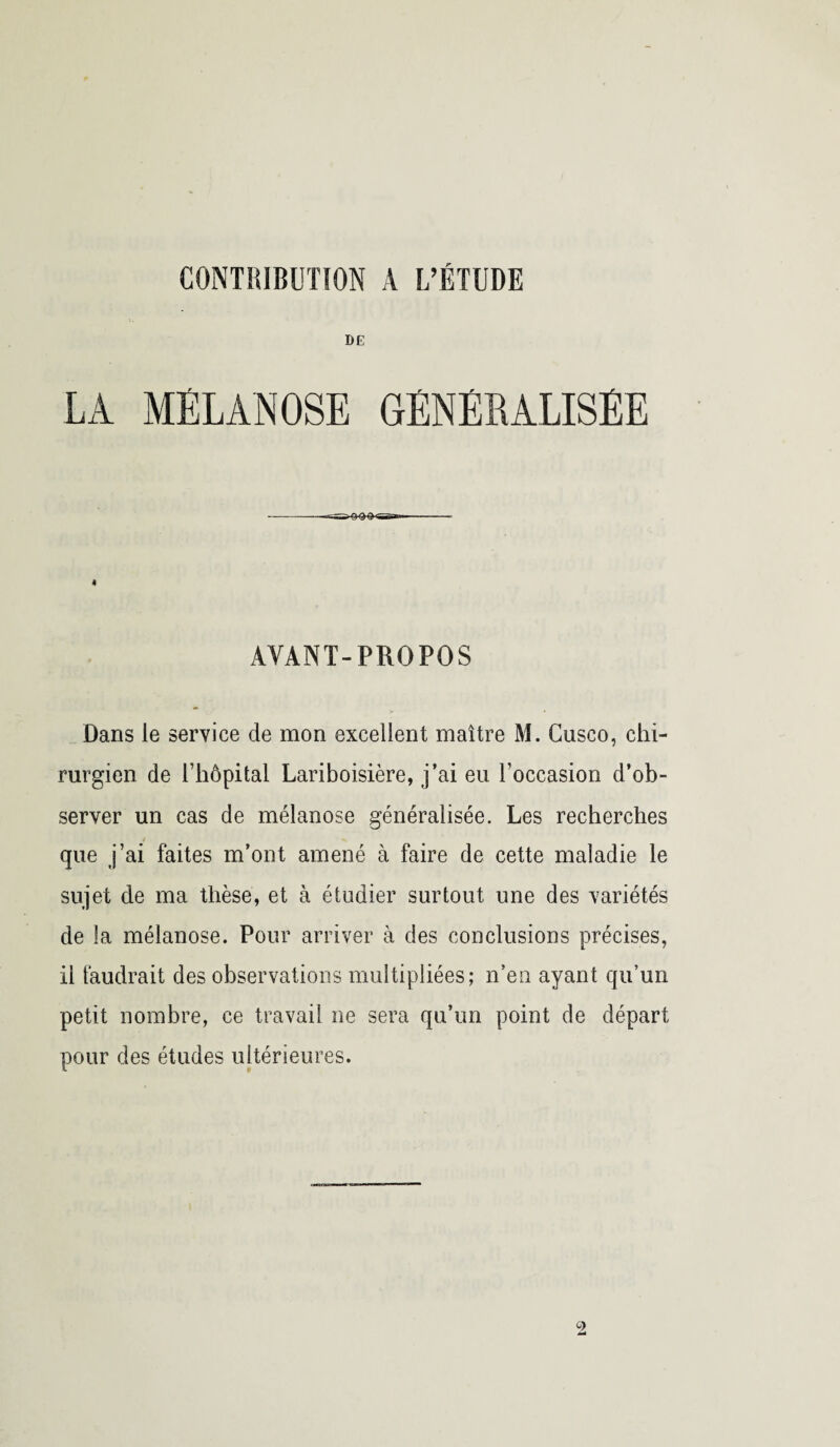 CONTRIBUTION A L’ÉTUDE DE LA MELANOSE GENERALISEE AYANT-PROPOS Dans le service de mon excellent maître M. Gusco, chi¬ rurgien de l’hôpital Lariboisière, j’ai eu l’occasion d’ob¬ server un cas de mélanose généralisée. Les recherches que j’ai faites m’ont amené à faire de cette maladie le sujet de ma thèse, et à étudier surtout une des variétés de la mélanose. Pour arriver à des conclusions précises, il faudrait des observations multipliées; n’en ayant qu’un petit nombre, ce travail ne sera qu’un point de départ pour des études ultérieures.