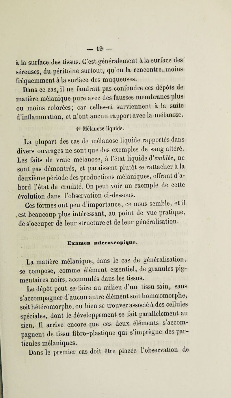 à la surface des tissus. C’est généralement à la surlace des séreuses, du péritoine surtout, qu’on la rencontre, moins fréquemment à la surface des muqueuses. Dans ce cas, il ne faudrait pas confondre ces dépôts de matière mélanique pure avec des fausses membranes plus ou moins colorées; car celles-ci surviennent à la suite d’inflammation, et n’ont aucun rapport avec la mélanose. 4° Mélanose liquide. La plupart des cas de mélanose liquide rapportés dans divers ouvrages ne sont que des exemples de sang altéré. Les faits de vraie mélanose, à l’état liquide d emblée, ne sont pas démontrés, et paraissent plutôt se rattacher à la deuxième période des productions mélaniques, offrant d’a¬ bord l’état de crudité. On peut voir un exemple de cette évolution dans l’observation ci-dessous. Ces formes ont peu d’importance, ce nous semble, et il .est beaucoup plus intéressant, au point de vue pratique, de s’occuper de leur structure et de leur généralisation. Examen microscopique. La matière mélanique, dans le cas de généralisation, se compose, comme élément essentiel, de granules pig¬ mentaires noirs, accumulés dans les tissus. Le dépôt peut se faire au milieu d’un tissu sain, sans s’accompagner d’aucun autre élément soit homœomoiphe, soit hétéromorphe, ou bien se trouver associé à des cellules spéciales, dont le développement se fait parallèlement au sien. Il arrive encore que ces deux éléments s accom¬ pagnent de tissu fibro-plastique qui simpiègne des pai- ticules mélaniques. Dans le premier cas doit être placée 1 observation de