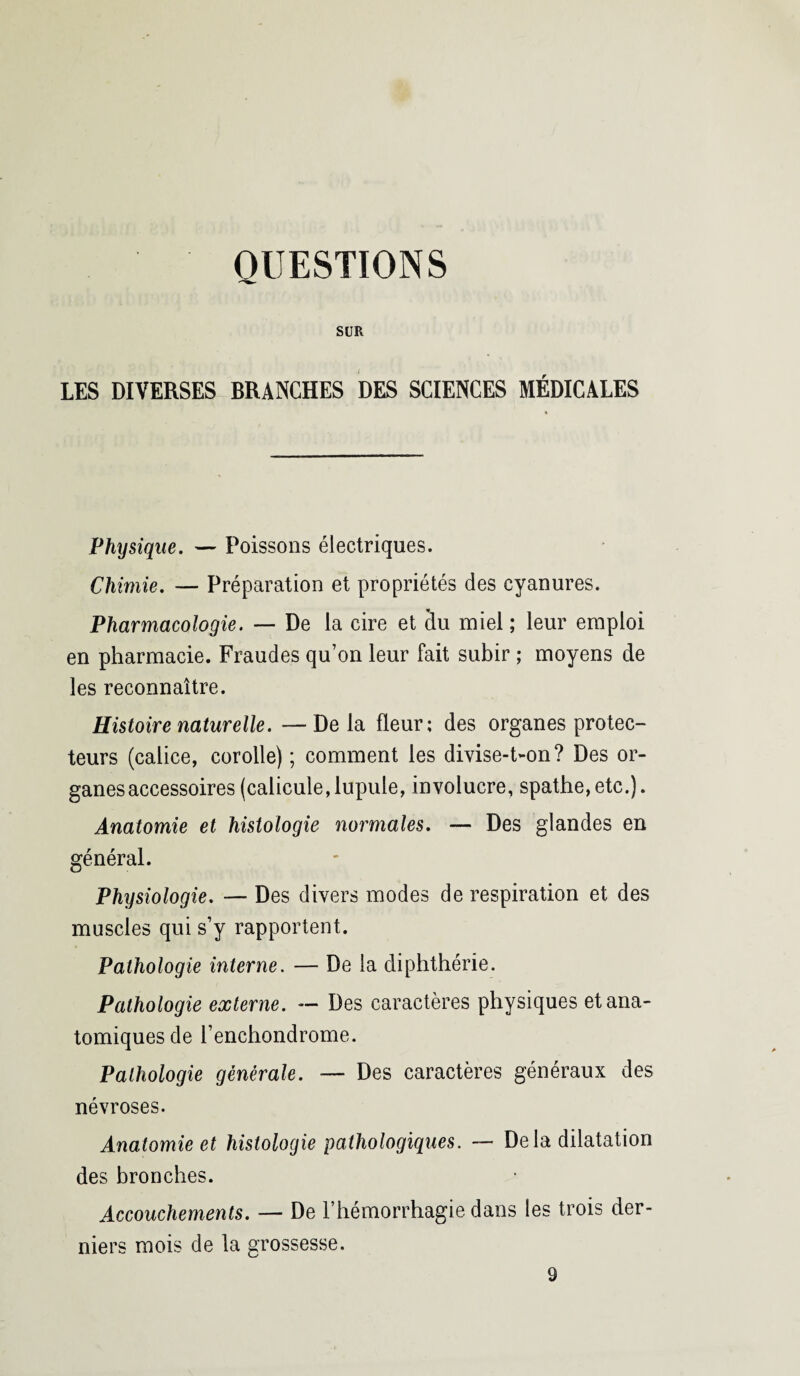 QUESTIONS SUR LES DIVERSES BRANCHES DES SCIENCES MÉDICALES Physique. — Poissons électriques. Chimie. — Préparation et propriétés des cyanures. Pharmacologie. — De la cire et du miel ; leur emploi en pharmacie. Fraudes qu’on leur fait subir ; moyens de les reconnaître. Histoire naturelle. — De la fleur; des organes protec¬ teurs (calice, corolle) ; comment les divise-t-on? Des or- ganesaccessoires (calicule,lupule, involucre, spathe,etc.). Anatomie et histologie normales. — Des glandes en général. Physiologie. — Des divers modes de respiration et des muscles qui s’y rapportent. Pathologie interne. — De la diphthérie. Pathologie externe. — Des caractères physiques et ana¬ tomiques de l’enchondrome. Pathologie générale. — Des caractères généraux des névroses. Anatomie et histologie pathologiques. — Delà dilatation des bronches. Accouchements. — De l’hémorrhagie dans les trois der¬ niers mois de la grossesse. 9
