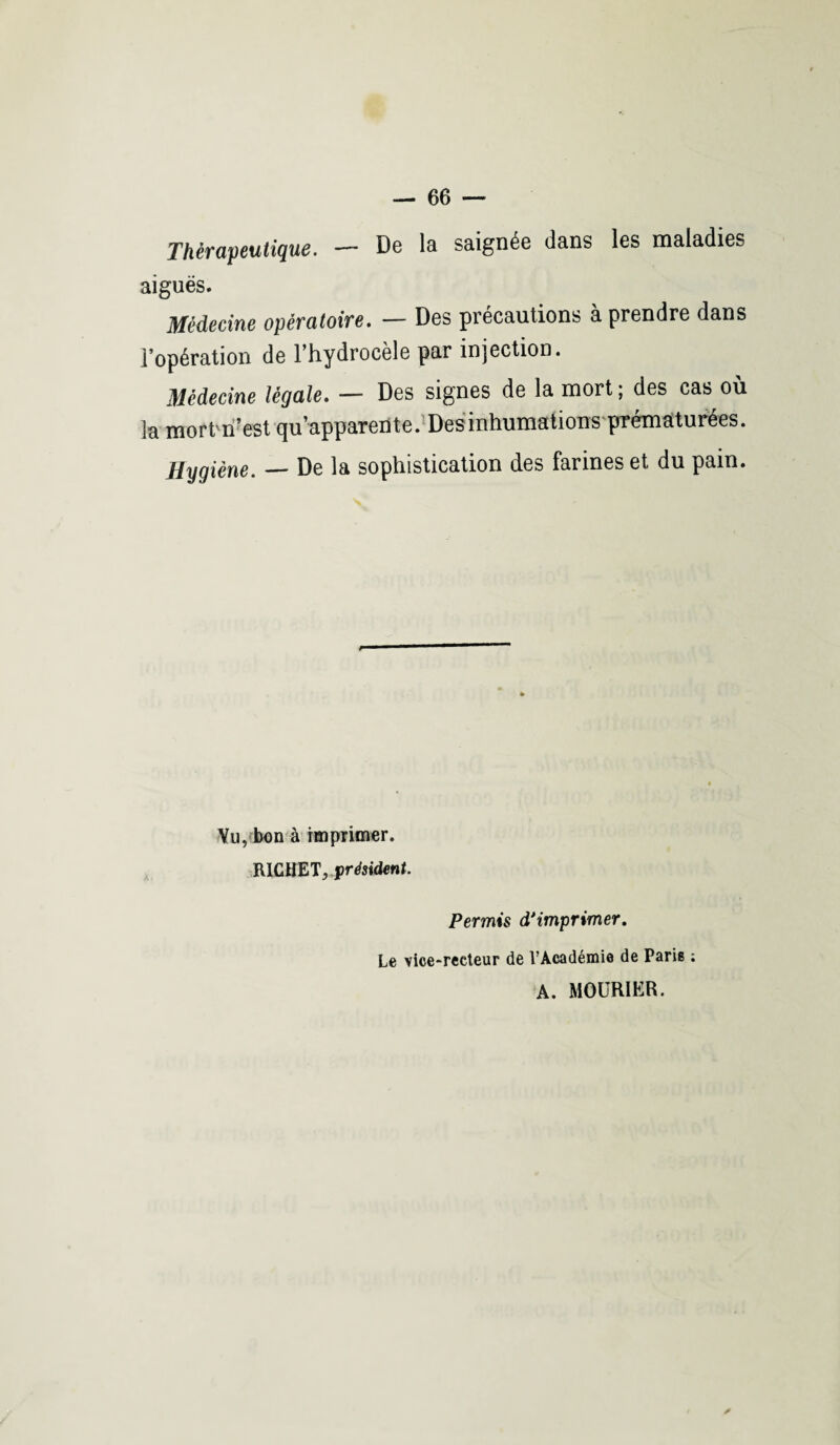 Thérapeutique. — De la saignée dans les maladies aiguës. Médecine opératoire. — Des précautions à prendre dans l’opération de l’hydrocèle par injection. Médecine légale. — Des signes de la mort ; des cas où 3a mortm’est qu’apparente. Des inhumations prématurées. Hygiène. — De la sophistication d.es farines et du pain. Yu, bon à imprimer. RICHET, président. Permis d'imprimer. Le vice-reeteur de l’Académie de Parie ; A. MOURIËR.