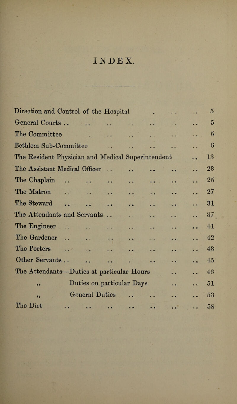 Direction and Control of the Hospital General Courts .. The Committee Bethlem Sub-Committee The Resident Physician and Medical Superintendent The Assistant Medical Officer The Chaplain The Matron The Steward The Attendants and Servants The Engineer The Gardener The Porters Other Servants The Attendants—Duties at particular Hours ,, Duties on particular Days ,, General Duties The Diet • • • • • •