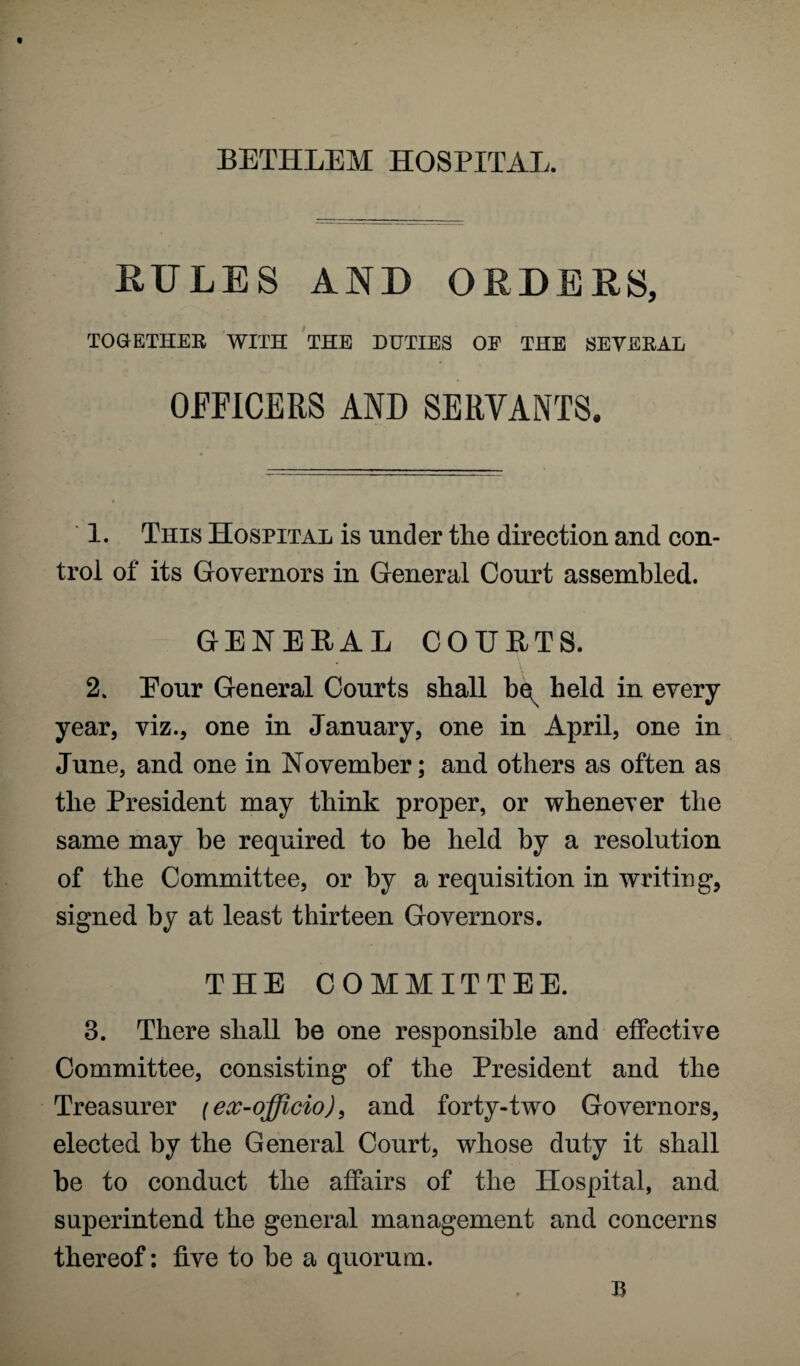 BETHLEM HOSPITAL. RULES AND ORDERS, TOGETHER WITH THE DUTIES OE THE SEVERAL OFFICERS AND SERVANTS. 1. This Hospital is under the direction and con¬ trol of its Governors in General Court assembled. GENERAL COURTS. 2. Eour General Courts shall be^ held in every year, viz., one in January, one in April, one in June, and one in November; and others as often as the President may think proper, or whenever the same may be required to be held by a resolution of the Committee, or by a requisition in writing*, signed by at least thirteen Governors. THE COMMITTEE. 3. There shall be one responsible and effective Committee, consisting of the President and the Treasurer (ex-officio), and forty-two Governors, elected by the General Court, whose duty it shall be to conduct the affairs of the Hospital, and superintend the general management and concerns thereof: five to be a quorum.