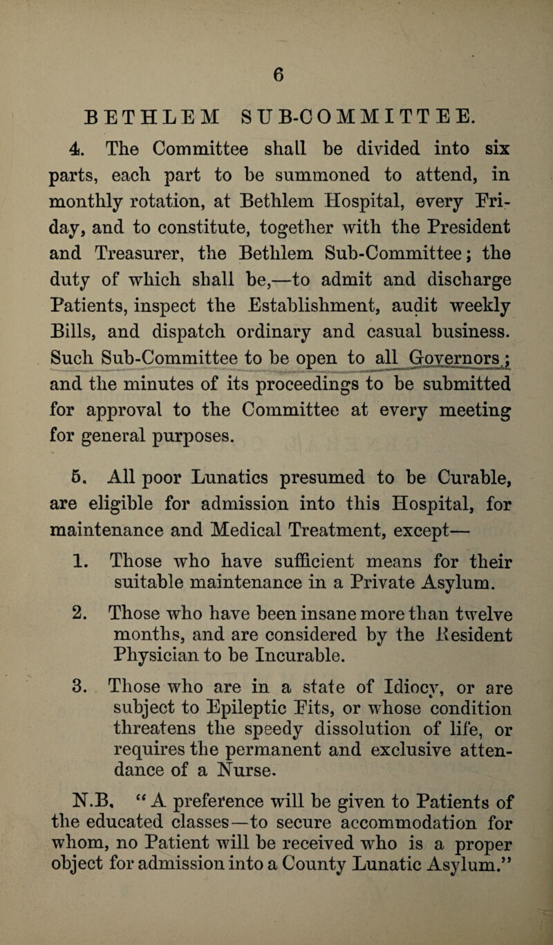 BETHLEM SUB-COMMITTEE. 4. The Committee shall be divided into six parts, each part to be summoned to attend, in monthly rotation, at Bethlem Hospital, every Fri¬ day, and to constitute, together with the President and Treasurer, the Bethlem Sub-Committee; the duty of which shall be,—to admit and discharge Patients, inspect the Establishment, audit weekly Bills, and dispatch ordinary and casual business. Such Sub-Committee to be open to all Governors : and the minutes of its proceedings to be submitted for approval to the Committee at every meeting for general purposes. 5. All poor Lunatics presumed to be Curable, are eligible for admission into this Hospital, for maintenance and Medical Treatment, except— 1. Those who have sufficient means for their suitable maintenance in a Private Asylum. 2. Those who have been insane more than twelve months, and are considered by the Besident Physician to be Incurable. 3. Those who are in a state of Idiocy, or are subject to Epileptic Fits, or whose condition threatens the speedy dissolution of life, or requires the permanent and exclusive atten¬ dance of a Nurse. N.B, “ A preference will be given to Patients of the educated classes—to secure accommodation for whom, no Patient will be received who is a proper object for admission into a County Lunatic Asylum.”