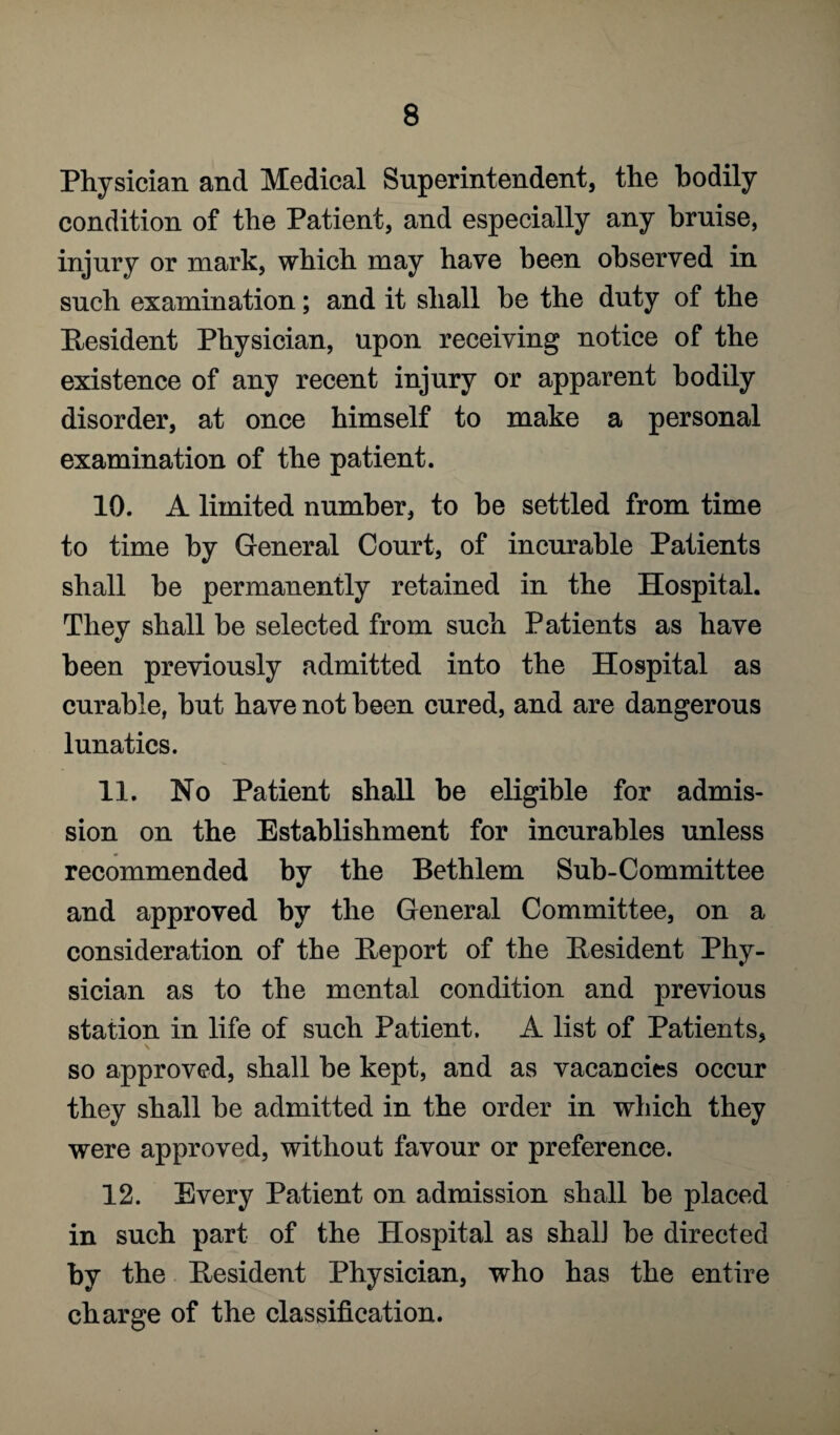 Physician and Medical Superintendent, the bodily condition of the Patient, and especially any bruise, injury or mark, which may have been observed in such examination; and it shall be the duty of the Resident Physician, upon receiving notice of the existence of any recent injury or apparent bodily disorder, at once himself to make a personal examination of the patient. 10. A limited number, to be settled from time to time by General Court, of incurable Patients shall he permanently retained in the Hospital. They shall be selected from such Patients as have been previously admitted into the Hospital as curable, but have not been cured, and are dangerous lunatics. 11. No Patient shall be eligible for admis¬ sion on the Establishment for incurables unless recommended by the Bethlem Sub-Committee and approved by the General Committee, on a consideration of the Report of the Resident Phy¬ sician as to the mental condition and previous station in life of such Patient. A list of Patients, s ' ,• I . '* so approved, shall be kept, and as vacancies occur they shall be admitted in the order in which they were approved, without favour or preference. 12. Every Patient on admission shall be placed in such part of the Hospital as shall be directed t>y the Resident Physician, who has the entire charge of the classification.