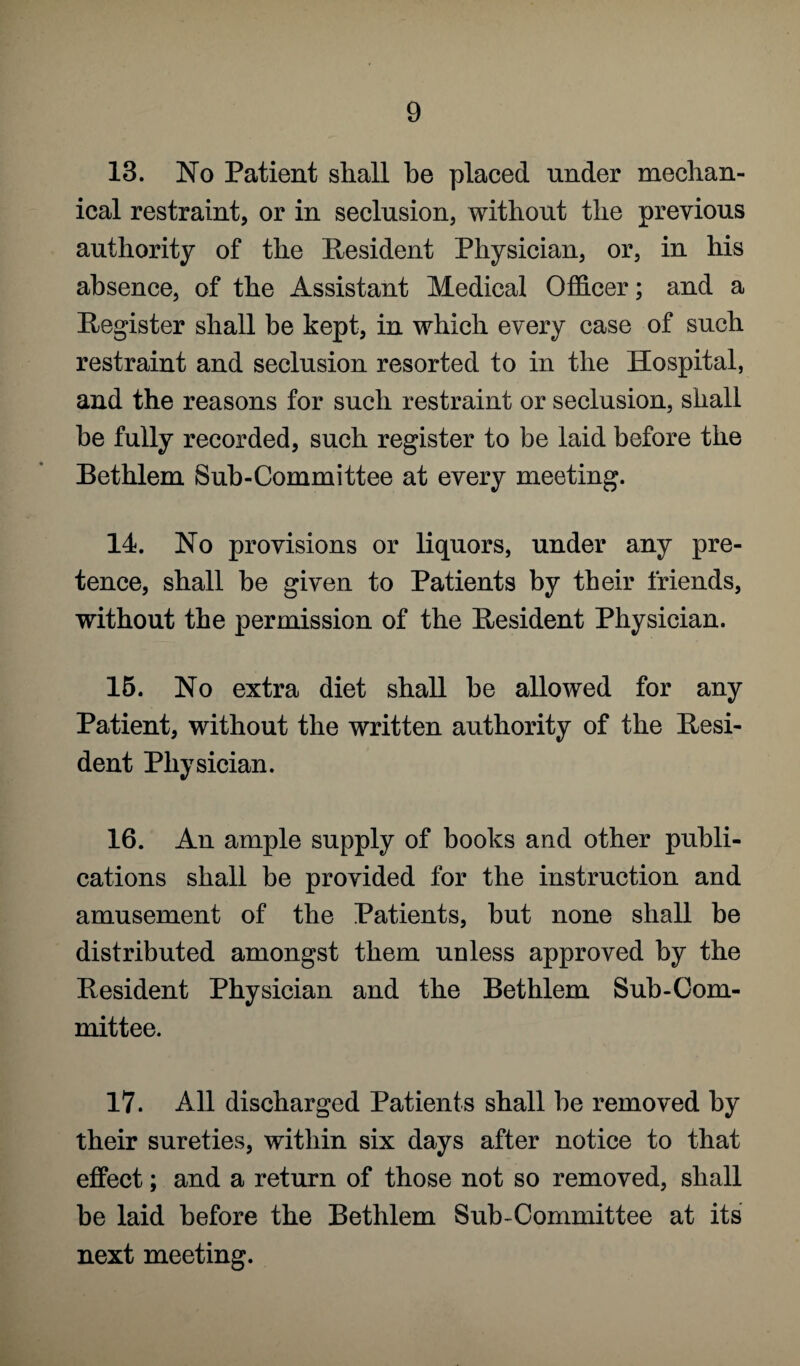 13. No Patient shall he placed under mechan¬ ical restraint, or in seclusion, without the previous authority of the Resident Physician, or, in his absence, of the Assistant Medical Officer; and a Register shall be kept, in which every case of such restraint and seclusion resorted to in the Hospital, and the reasons for such restraint or seclusion, shall be fully recorded, such register to be laid before the Bethlem Sub-Committee at every meeting. 14. No provisions or liquors, under any pre¬ tence, shall be given to Patients by their friends, without the permission of the Resident Physician. 15. No extra diet shall be allowed for any Patient, without the written authority of the Resi¬ dent Physician. 16. An ample supply of books and other publi¬ cations shall be provided for the instruction and amusement of the Patients, but none shall be distributed amongst them unless approved by the Resident Physician and the Bethlem Sub-Com¬ mittee. 17. All discharged Patients shall be removed by their sureties, within six days after notice to that effect; and a return of those not so removed, shall be laid before the Bethlem Sub-Committee at its next meeting.