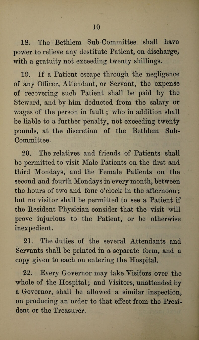 18. The Betlilem Sub-Committee shall have power to relieve any destitute Patient, on discharge, with a gratuity not exceeding twenty shillings. 19. If a Patient escape through the negligence of any Officer, Attendant, or Servant, the expense of recovering such Patient shall be paid by the Steward, and by him deducted from the salary or wages of the person in fault; who in addition shall be liable to a further penalty, not exceeding twenty pounds, at the discretion of the Bethlem Sub- Committee. 20. The relatives and friends of Patients shall be permitted to visit Male Patients on the first and third Mondays, and the Pemale Patients on the second and fourth Mondays in every month, between the hours of two and four o’clock in the afternoon; but no visitor shall be permitted to see a Patient if the Resident Physician consider that the visit will prove injurious to the Patient, or be otherwise inexpedient. 21. The duties of the several Attendants and Servants shall be printed in a separate form, and a copy given to each on entering the Hospital. 22. Every Governor may take Visitors over the whole of the Hospital; and Visitors, unattended by a Governor, shall be allowed a similar inspection, on producing an order to that effect from the Presi¬ dent or the Treasurer.