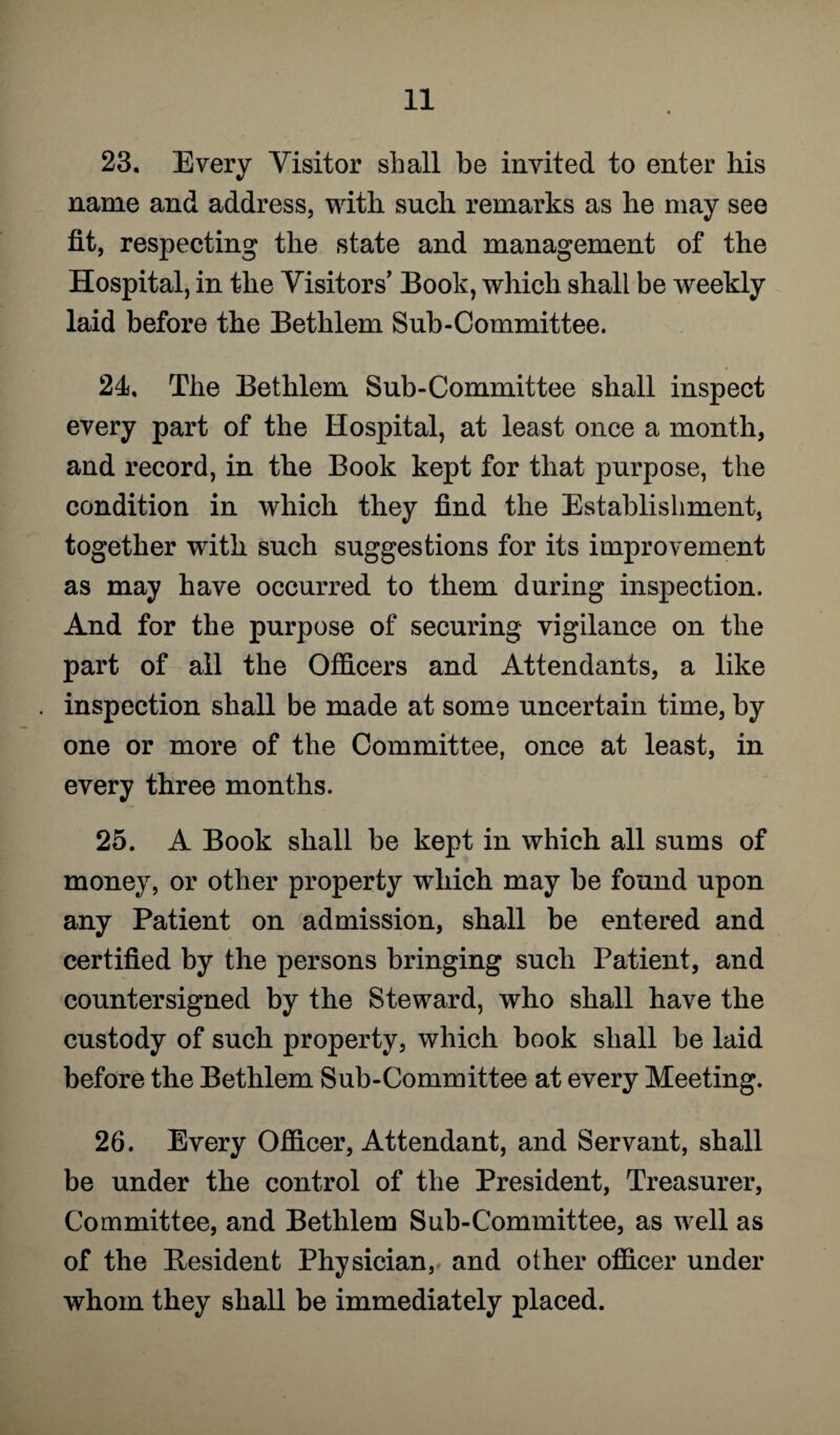 23. Every Visitor shall be invited to enter his name and address, with such remarks as he may see fit, respecting the state and management of the Hospital, in the Visitors’ Book, which shall be weekly laid before the Bethlem Sub-Committee. 24. The Bethlem Sub-Committee shall inspect every part of the Hospital, at least once a month, and record, in the Book kept for that purpose, the condition in which they find the Establishment, together with such suggestions for its improvement as may have occurred to them during inspection. And for the purpose of securing vigilance on the part of all the Officers and Attendants, a like inspection shall be made at some uncertain time, by one or more of the Committee, once at least, in every three months. 25. A Book shall be kept in which all sums of money, or other property which may be found upon any Patient on admission, shall be entered and certified by the persons bringing such Patient, and countersigned by the Steward, who shall have the custody of such property, which book shall be laid before the Bethlem Sub-Committee at every Meeting. 26. Every Officer, Attendant, and Servant, shall be under the control of the President, Treasurer, Committee, and Bethlem Sub-Committee, as well as of the Resident Physician, and other officer under whom they shall be immediately placed.