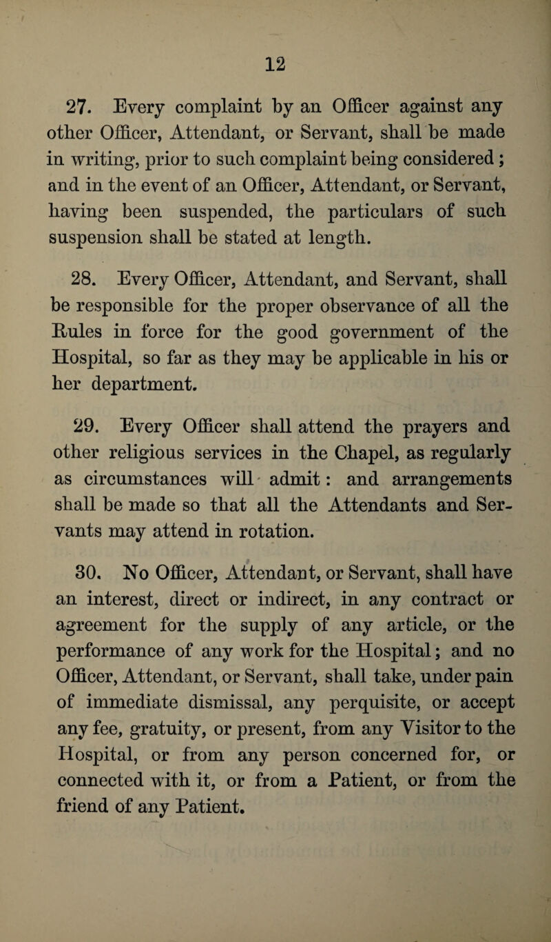 27. Every complaint by an Officer against any other Officer, Attendant, or Servant, shall be made in writing, prior to such complaint being considered ; and in the event of an Officer, Attendant, or Servant, having been suspended, the particulars of such suspension shall be stated at length. 28. Every Officer, Attendant, and Servant, shall be responsible for the proper observance of all the Rules in force for the good government of the Hospital, so far as they may be applicable in his or her department. 29. Every Officer shall attend the prayers and other religious services in the Chapel, as regularly as circumstances will admit: and arrangements shall be made so that all the Attendants and Ser¬ vants may attend in rotation. 30. No Officer, Attendant, or Servant, shall have an interest, direct or indirect, in any contract or agreement for the supply of any article, or the performance of any work for the Hospital; and no Officer, Attendant, or Servant, shall take, under pain of immediate dismissal, any perquisite, or accept any fee, gratuity, or present, from any Visitor to the Hospital, or from any person concerned for, or connected with it, or from a Patient, or from the friend of any Patient.