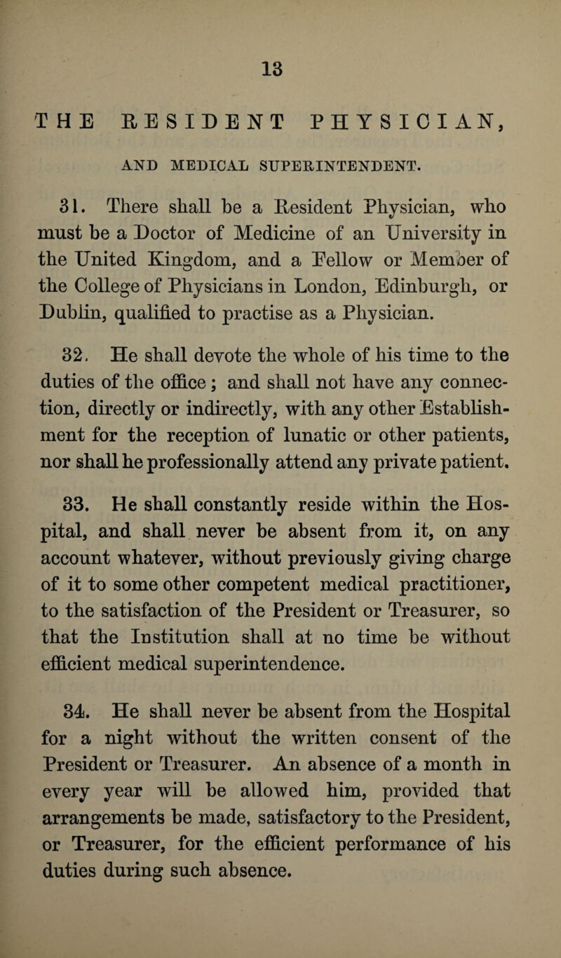 THE RESIDENT PHYSICIAN, AND MEDICAL SUPERINTENDENT. 31. There shall be a Resident Physician, who must be a Doctor of Medicine of an University in the United Kingdom, and a Eellow or Member of the College of Physicians in London, Edinburgh, or Dublin, qualified to practise as a Physician. 32. He shall devote the whole of his time to the duties of the office; and shall not have any connec¬ tion, directly or indirectly, with any other Establish¬ ment for the reception of lunatic or other patients, nor shall he professionally attend any private patient. 33. He shall constantly reside within the Hos¬ pital, and shall never be absent from it, on any account whatever, without previously giving charge of it to some other competent medical practitioner, to the satisfaction of the President or Treasurer, so that the Institution shall at no time be without efficient medical superintendence. 34. He shall never be absent from the Hospital for a night without the written consent of the President or Treasurer. An absence of a month in every year will be allowed him, provided that arrangements be made, satisfactory to the President, or Treasurer, for the efficient performance of his duties during such absence.