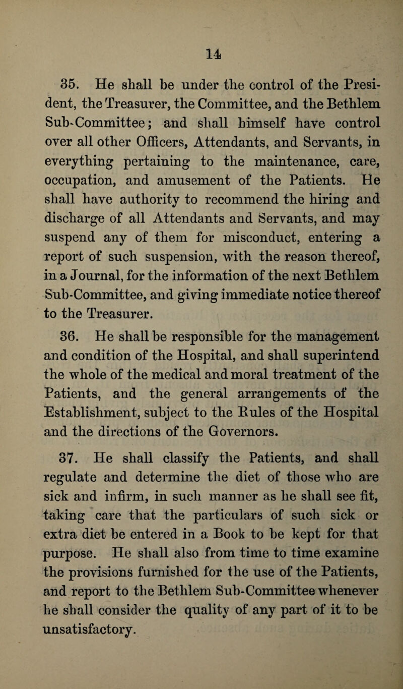 35. He shall be under the control of the Presi¬ dent, the Treasurer, the Committee, and the Bethlem Sub-Committee; and shall himself have control over all other Officers, Attendants, and Servants, in everything pertaining to the maintenance, care, occupation, and amusement of the Patients. He shall have authority to recommend the hiring and discharge of all Attendants and Servants, and may suspend any of them for misconduct, entering a report of such suspension, with the reason thereof, in a Journal, for the information of the next Bethlem Sub-Committee, and giving immediate notice thereof to the Treasurer. 36. He shall be responsible for the management and condition of the Hospital, and shall superintend the whole of the medical and moral treatment of the Patients, and the general arrangements of the Establishment, subject to the Buies of the Hospital and the directions of the Governors. 37. He shall classify the Patients, and shall regulate and determine the diet of those who are sick and infirm, in such manner as he shall see fit, taking care that the particulars of such sick or extra diet he entered in a Book to he kept for that purpose. He shall also from time to time examine the provisions furnished for the use of the Patients, and report to the Bethlem Sub-Committee whenever he shall consider the quality of any part of it to be unsatisfactory.