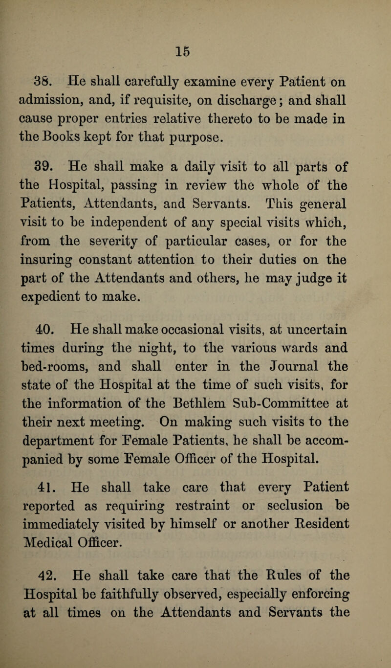 38. He shall carefully examine every Patient on admission, and, if requisite, on discharge; and shall cause proper entries relative thereto to be made in the Books kept for that purpose. 39. He shall make a daily visit to all parts of the Hospital, passing in review the whole of the Patients, Attendants, and Servants. This general visit to he independent of any special visits which, from the severity of particular cases, or for the insuring constant attention to their duties on the part of the Attendants and others, he may judge it expedient to make. 40. He shall make occasional visits, at uncertain times during the night, to the various wards and bed-rooms, and shall enter in the Journal the state of the Hospital at the time of such visits, for the information of the Bethlem Sub-Committee at their next meeting. On making such visits to the department for Pemale Patients, he shall he accom¬ panied by some Pemale Officer of the Hospital. 41. He shall take care that every Patient reported as requiring restraint or seclusion be immediately visited by himself or another Resident Medical Officer. 42. He shall take care that the Rules of the Hospital be faithfully observed, especially enforcing at all times on the Attendants and Servants the