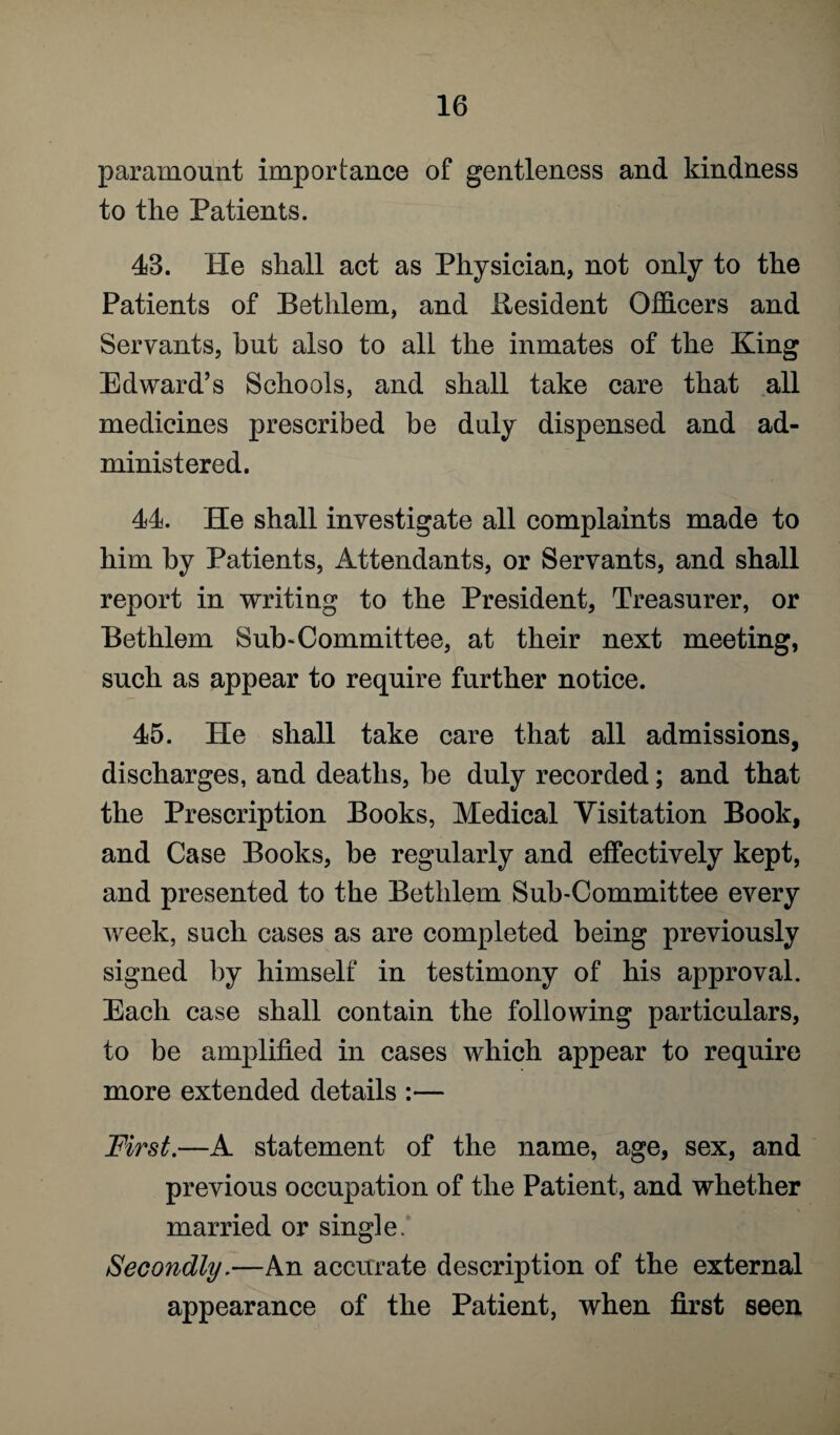 paramount importance of gentleness and kindness to the Patients. 43. He shall act as Physician, not only to the Patients of Bethlem, and Besident Officers and Servants, but also to all the inmates of the King Edward’s Schools, and shall take care that all medicines prescribed be duly dispensed and ad¬ ministered. 44. He shall investigate all complaints made to him by Patients, Attendants, or Servants, and shall report in writing to the President, Treasurer, or Bethlem Sub-Committee, at their next meeting, such as appear to require further notice. 45. He shall take care that all admissions, discharges, and deaths, he duly recorded; and that the Prescription Books, Medical Visitation Book, and Case Books, he regularly and effectively kept, and presented to the Bethlem Sub-Committee every week, such cases as are completed being previously signed by himself in testimony of his approval. Each case shall contain the following particulars, to be amplified in cases which appear to require more extended details :— First.—A statement of the name, age, sex, and previous occupation of the Patient, and whether married or single. Secondly.—An accurate description of the external appearance of the Patient, when first seen