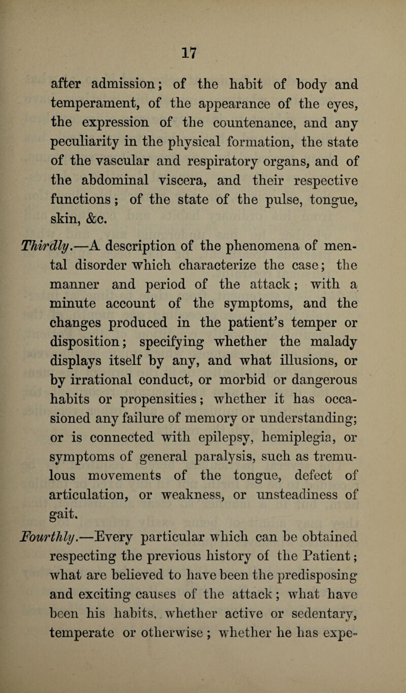 after admission; of the habit of body and temperament, of the appearance of the eyes, the expression of the countenance, and any peculiarity in the physical formation, the state of the vascular and respiratory organs, and of the abdominal viscera, and their respective functions; of the state of the pulse, tongue, skin, &c. Thirdly.—A description of the phenomena of men¬ tal disorder which characterize the case; the manner and period of the attack; with a minute account of the symptoms, and the changes produced in the patient’s temper or disposition; specifying whether the malady displays itself by any, and what illusions, or by irrational conduct, or morbid or dangerous habits or propensities; whether it has occa¬ sioned any failure of memory or understands g; or is connected with epilepsy, hemiplegia, or symptoms of general paralysis, such as tremu¬ lous movements of the tongue, defect of articulation, or weakness, or unsteadiness of gait. Fourthly.—Every particular which can be obtained respecting the previous history of the Patient; what are believed to have been the predisposing and exciting causes of the attack; what have been his habits, whether active or sedentary, temperate or otherwise ; whether he has expe»