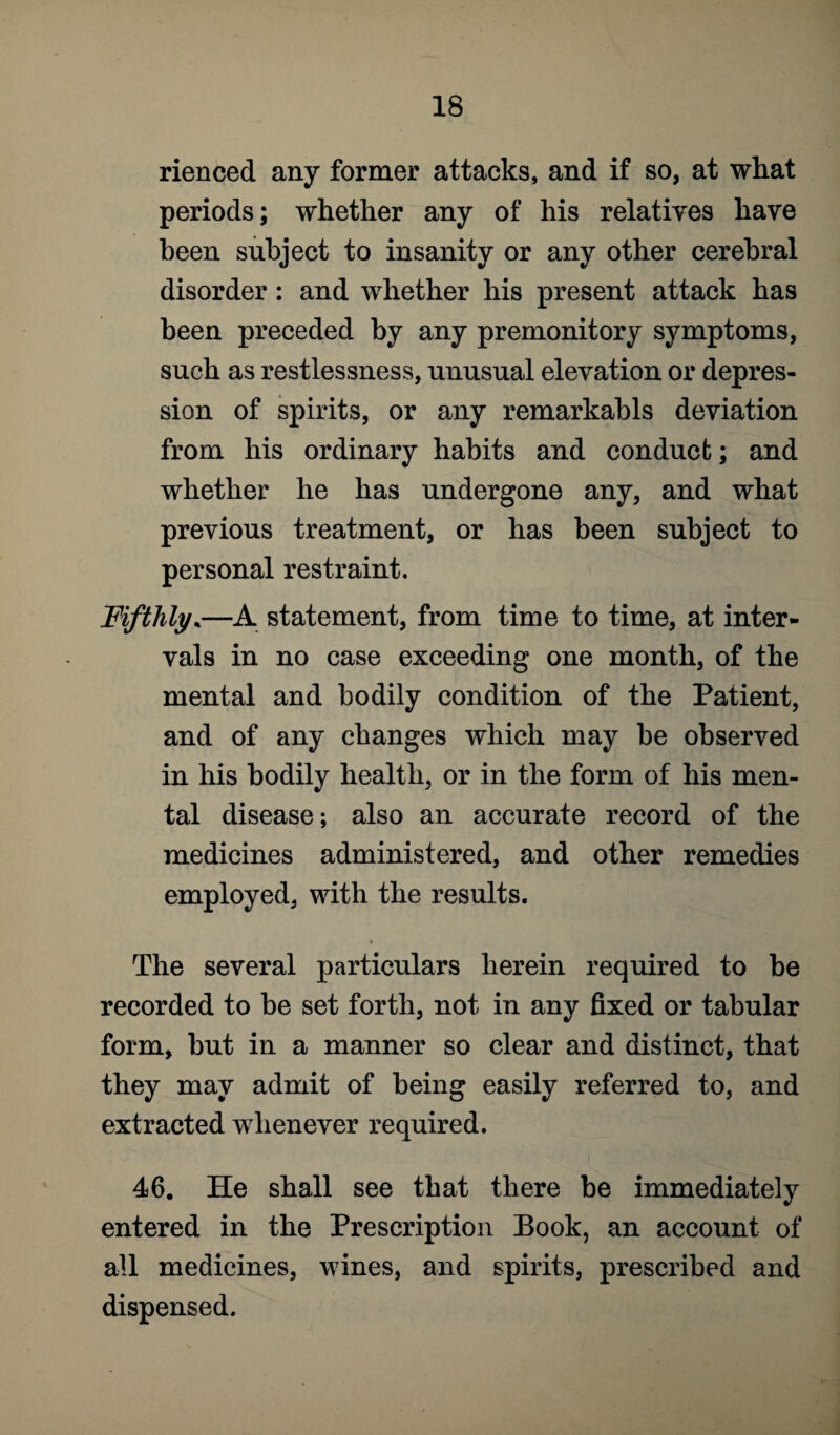 rienced any former attacks, and if so, at what periods; whether any of his relatives have been subject to insanity or any other cerebral disorder: and whether his present attack has been preceded by any premonitory symptoms, such as restlessness, unusual elevation or depres¬ sion of spirits, or any remarkabls deviation from his ordinary habits and conduct; and whether he has undergone any, and what previous treatment, or has been subject to personal restraint. Fifthly,—A statement, from time to time, at inter¬ vals in no case exceeding one month, of the mental and bodily condition of the Patient, and of any changes which may be observed in his bodily health, or in the form of his men¬ tal disease; also an accurate record of the medicines administered, and other remedies employed, with the results. The several particulars herein required to be recorded to be set forth, not in any fixed or tabular form, but in a manner so clear and distinct, that they may admit of being easily referred to, and extracted whenever required. 46. He shall see that there be immediately entered in the Prescription Book, an account of all medicines, wines, and spirits, prescribed and dispensed.