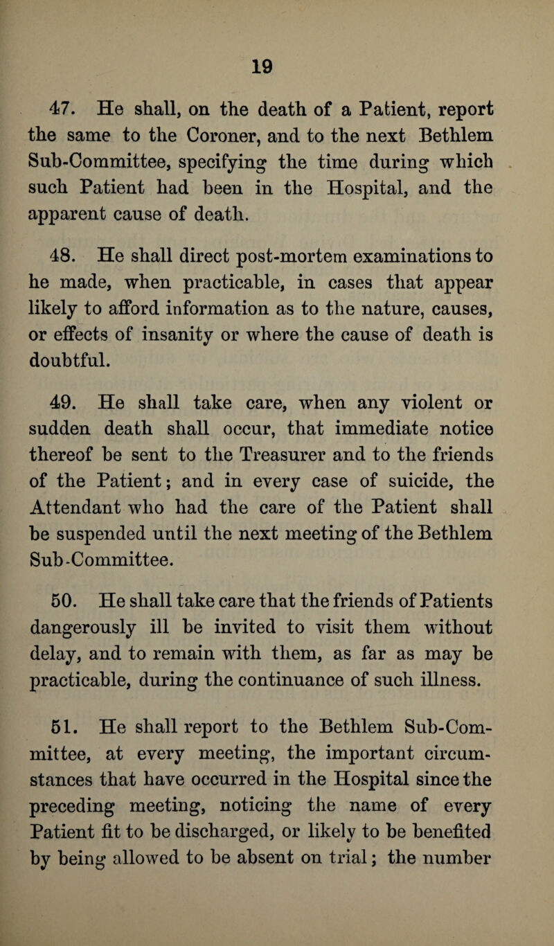 47. He shall, on the death of a Patient, report the same to the Coroner, and to the next Bethlem Sub-Committee, specifying the time during which such Patient had been in the Hospital, and the apparent cause of death. 48. He shall direct post-mortem examinations to he made, when practicable, in cases that appear likely to afford information as to the nature, causes, or effects of insanity or where the cause of death is doubtful. 49. He shall take care, when any violent or sudden death shall occur, that immediate notice thereof he sent to the Treasurer and to the friends of the Patient; and in every case of suicide, the Attendant who had the care of the Patient shall he suspended until the next meeting of the Bethlem Sub-Committee. 50. He shall take care that the friends of Patients dangerously ill he invited to visit them without delay, and to remain with them, as far as may be practicable, during the continuance of such illness. 51. He shall report to the Bethlem Sub-Com¬ mittee, at every meeting, the important circum¬ stances that have occurred in the Hospital since the preceding meeting, noticing the name of every Patient fit to be discharged, or likely to be benefited by being allowed to be absent on trial; the number