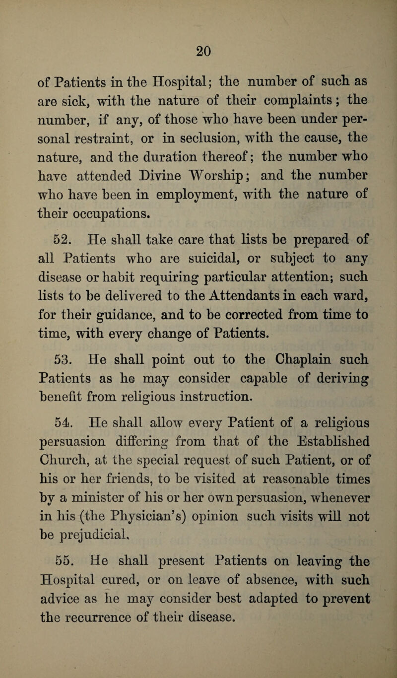 of Patients in the Hospital; the number of such as are sick, with the nature of their complaints; the number, if any, of those who have been under per¬ sonal restraint, or in seclusion, with the cause, the nature, and the duration thereof; the number who have attended Divine Worship; and the number who have been in employment, with the nature of their occupations. 52. He shall take care that lists be prepared of all Patients who are suicidal, or subject to any disease or habit requiring particular attention; such lists to he delivered to the Attendants in each ward, for their guidance, and to be corrected from time to time, with every change of Patients. 53. He shall point out to the Chaplain such Patients as he may consider capable of deriving benefit from religious instruction. 54. He shall allow every Patient of a religious persuasion differing from that of the Established Church, at the special request of such Patient, or of his or her friends, to be visited at reasonable times by a minister of his or her own persuasion, whenever in his (the Physician’s) opinion such visits will not he prejudicial, 55. He shall present Patients on leaving the Hospital cured, or on leave of absence, with such advice as he may consider best adapted to prevent the recurrence of their disease.