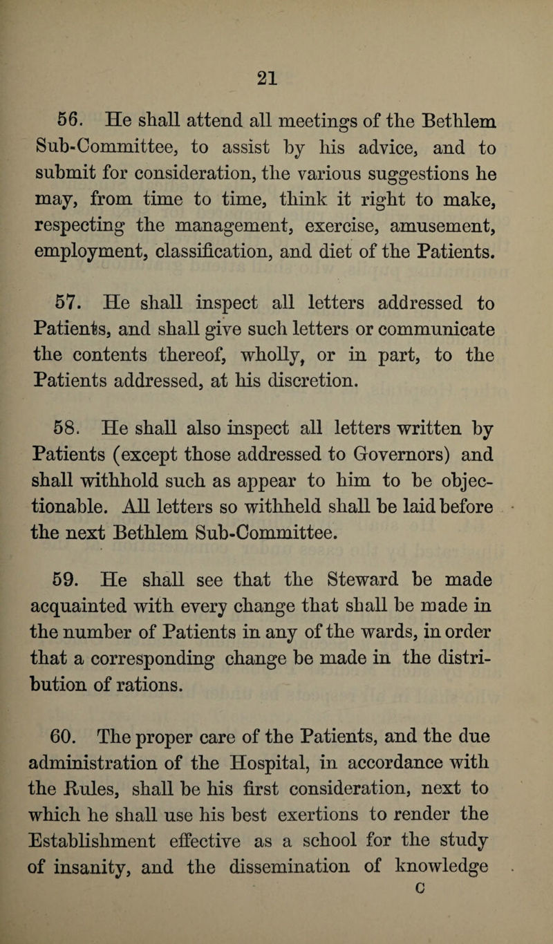 56. He shall attend all meetings of the Bethlem Sub-Committee, to assist by his advice, and to submit for consideration, the various suggestions he may, from time to time, think it right to make, respecting the management, exercise, amusement, employment, classification, and diet of the Patients. 57. He shall inspect all letters addressed to Patients, and shall give such letters or communicate the contents thereof, wholly, or in part, to the Patients addressed, at his discretion. 58. He shall also inspect all letters written by Patients (except those addressed to Governors) and shall withhold such as appear to him to be objec¬ tionable. All letters so withheld shall be laid before the next Bethlem Sub-Committee. 59. He shall see that the Steward be made acquainted with every change that shall he made in the number of Patients in any of the wards, in order that a corresponding change be made in the distri¬ bution of rations. 60. The proper care of the Patients, and the due administration of the Hospital, in accordance with the Buies, shall he his first consideration, next to which he shall use his best exertions to render the Establishment effective as a school for the study of insanity, and the dissemination of knowledge c