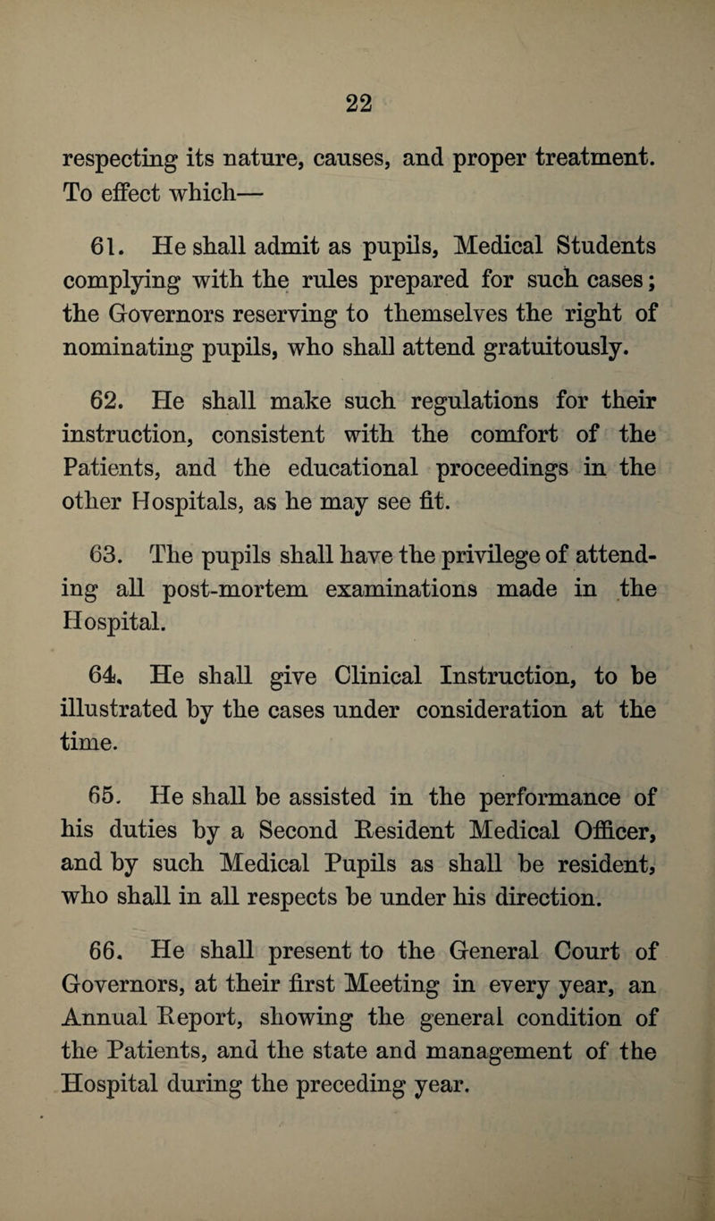 respecting its nature, causes, and proper treatment. To effect which— 61. He shall admit as pupils, Medical Students complying with the rules prepared for such cases; the Governors reserving to themselves the right of nominating pupils, who shall attend gratuitously. 62. He shall make such regulations for their instruction, consistent with the comfort of the Patients, and the educational proceedings in the other Hospitals, as he may see fit. 63. The pupils shall have the privilege of attend¬ ing all post-mortem examinations made in the Hospital. 64. He shall give Clinical Instruction, to be illustrated by the cases under consideration at the time. 65. He shall be assisted in the performance of his duties by a Second Resident Medical Officer, and by such Medical Pupils as shall be resident, who shall in all respects be under his direction. 66. He shall present to the General Court of Governors, at their first Meeting in every year, an Annual Report, showing the general condition of the Patients, and the state and management of the Hospital during the preceding year.