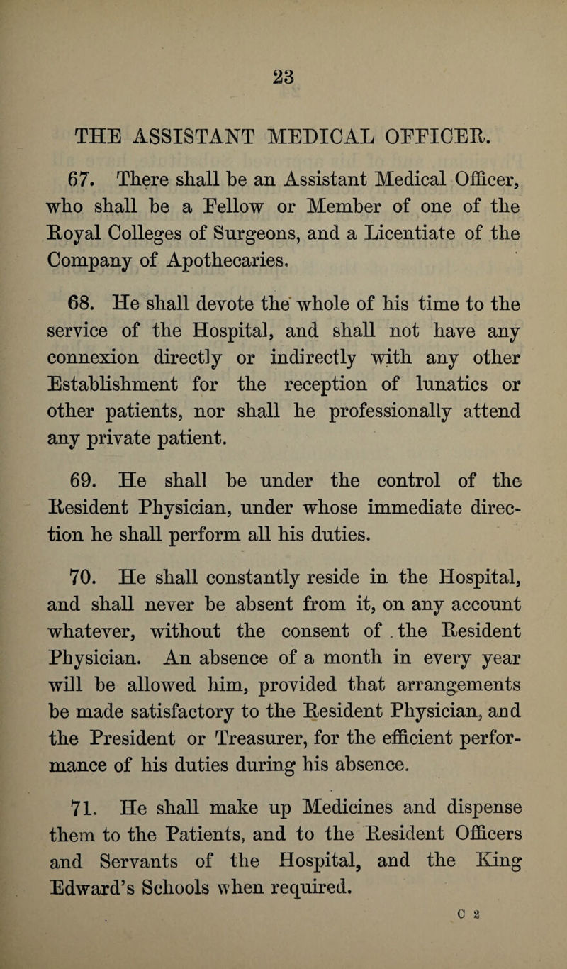 THE ASSISTANT MEDICAL OEEICER. 67. There shall be an Assistant Medical Officer, who shall he a Eellow or Member of one of the Royal Colleges of Surgeons, and a Licentiate of the Company of Apothecaries. 68. He shall devote the whole of his time to the service of the Hospital, and shall not have any connexion directly or indirectly with any other Establishment for the reception of lunatics or other patients, nor shall he professionally attend any private patient. 69. He shall be under the control of the Resident Physician, under whose immediate direc- tion he shall perform all his duties. 70. He shall constantly reside in the Hospital, and shall never he absent from it, on any account whatever, without the consent of the Resident Physician. An absence of a month in every year will be allowed him, provided that arrangements be made satisfactory to the Resident Physician, and the President or Treasurer, for the efficient perfor¬ mance of his duties during his absence. 71. He shall make up Medicines and dispense them to the Patients, and to the Resident Officers and Servants of the Hospital, and the King Edward’s Schools when required. c a