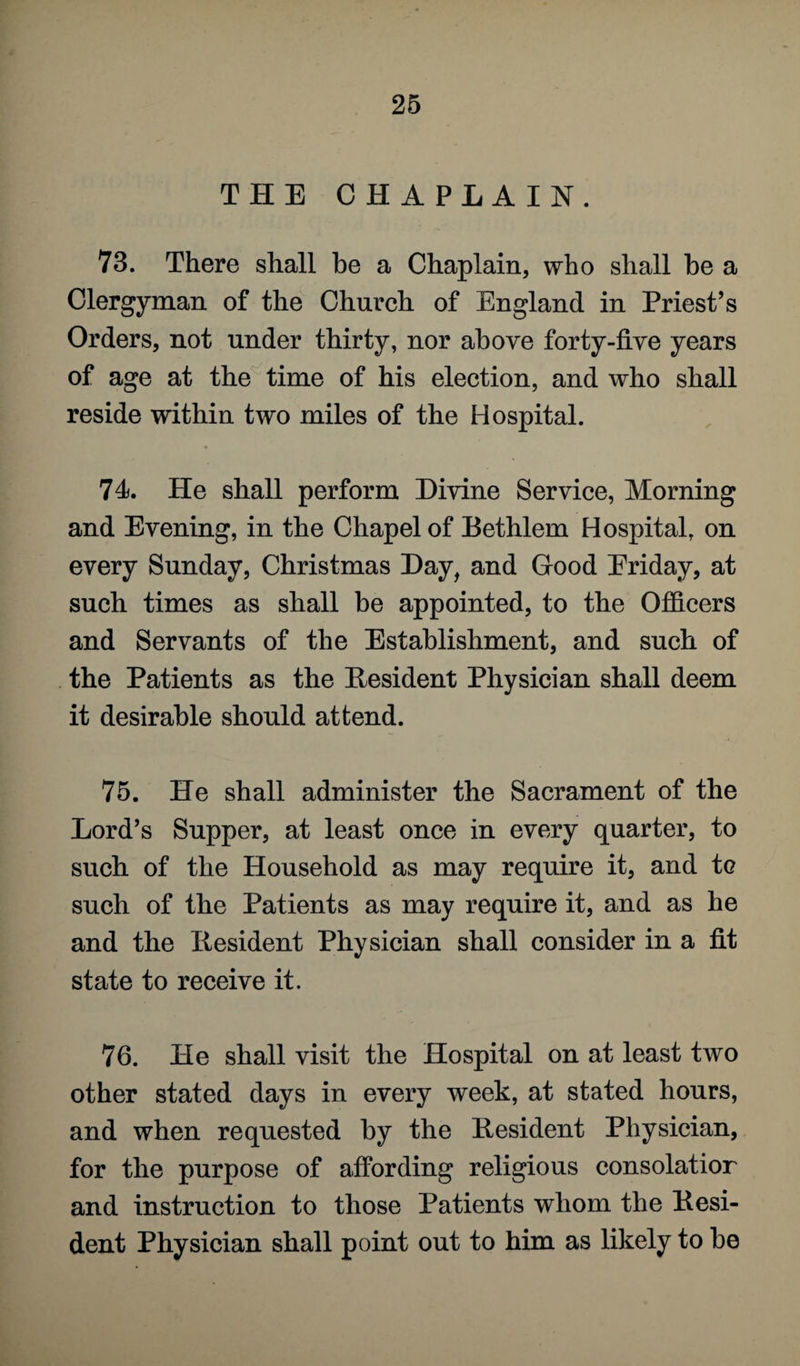 THE CHAPLAIN. 73. There shall be a Chaplain, who shall be a Clergyman of the Church of England in Priest’s Orders, not under thirty, nor above forty-five years of age at the time of his election, and who shall reside within two miles of the Hospital. 74). He shall perform Divine Service, Morning and Evening, in the Chapel of Bethlem Hospital, on every Sunday, Christmas Day, and Good Eriday, at such times as shall be appointed, to the Officers and Servants of the Establishment, and such of the Patients as the Resident Physician shall deem it desirable should attend. 75. He shall administer the Sacrament of the Lord’s Supper, at least once in every quarter, to such of the Household as may require it, and tc such of the Patients as may require it, and as he and the Resident Physician shall consider in a fit state to receive it. 76. He shall visit the Hospital on at least two other stated days in every week, at stated hours, and when requested by the Resident Physician, for the purpose of affording religious consolatior and instruction to those Patients whom the Resi¬ dent Physician shall point out to him as likely to be