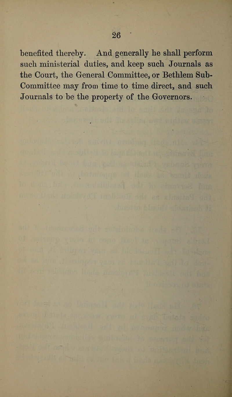 benefited thereby. And generally he shall perform such ministerial duties, and keep such Journals as the Court, the General Committee, or Bethlem Sub- Committee may from time to time direct, and such Journals to be the property of the Governors.