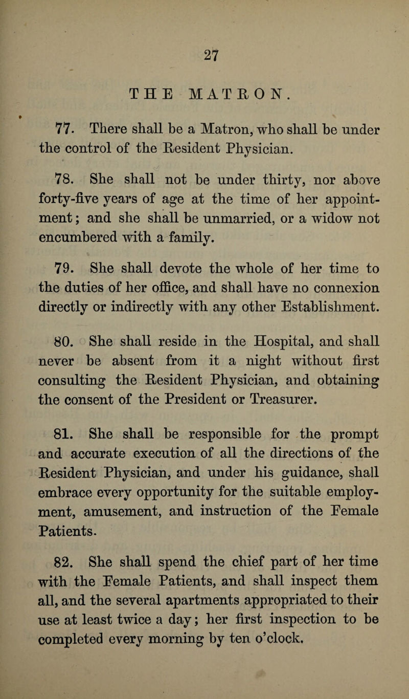 THE MATRO N. 77- There shall be a Matron, who shall be under the control of the Resident Physician. <v/ 78. She shall not he under thirty, nor above forty-five years of age at the time of her appoint¬ ment ; and she shall be unmarried, or a widow not encumbered with a family. 79. She shall devote the whole of her time to the duties of her office, and shall have no connexion directly or indirectly with any other Establishment. 80. She shall reside in the Hospital, and shall never he absent from it a night without first consulting the Resident Physician, and obtaining the consent of the President or Treasurer. 81. She shall be responsible for the prompt and accurate execution of all the directions of the Resident Physician, and under his guidance, shall embrace every opportunity for the suitable employ¬ ment, amusement, and instruction of the Eemale Patients. 82. She shall spend the chief part of her time with the Eemale Patients, and shall inspect them all, and the several apartments appropriated to their use at least twice a day; her first inspection to he completed every morning by ten o’clock.