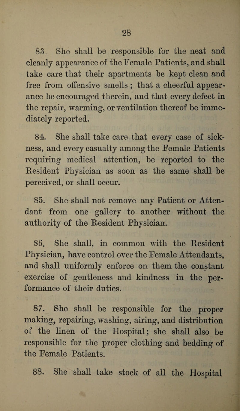 83. She shall he responsible for the neat and cleanly appearance of the Female Patients, and shall take care that their apartments be kept clean and free from offensive smells ; that a cheerful appear¬ ance be encouraged therein, and that every defect in the repair, warming, or ventilation thereof be imme¬ diately reported. 84. She shall take care that every case of sick¬ ness, and every casualty among the Female Patients requiring medical attention, be reported to the Resident Physician as soon as the same shall be perceived, or shall occur. 85. She shall not remove any Patient or Atten¬ dant from one gallery to another without the authority of the Resident Physician. 86. She shall, in common with the Resident Physician, have control over the Female Attendants, and shall uniformly enforce on them the constant exercise of gentleness and kindness in the per¬ formance of their duties. 87. She shall be responsible for the proper making, repairing, washing, airing, and distribution of the linen of the Hospital; she shall also be responsible for the proper clothing and bedding of the Female Patients. 88. She shall take stock of all the Hospital